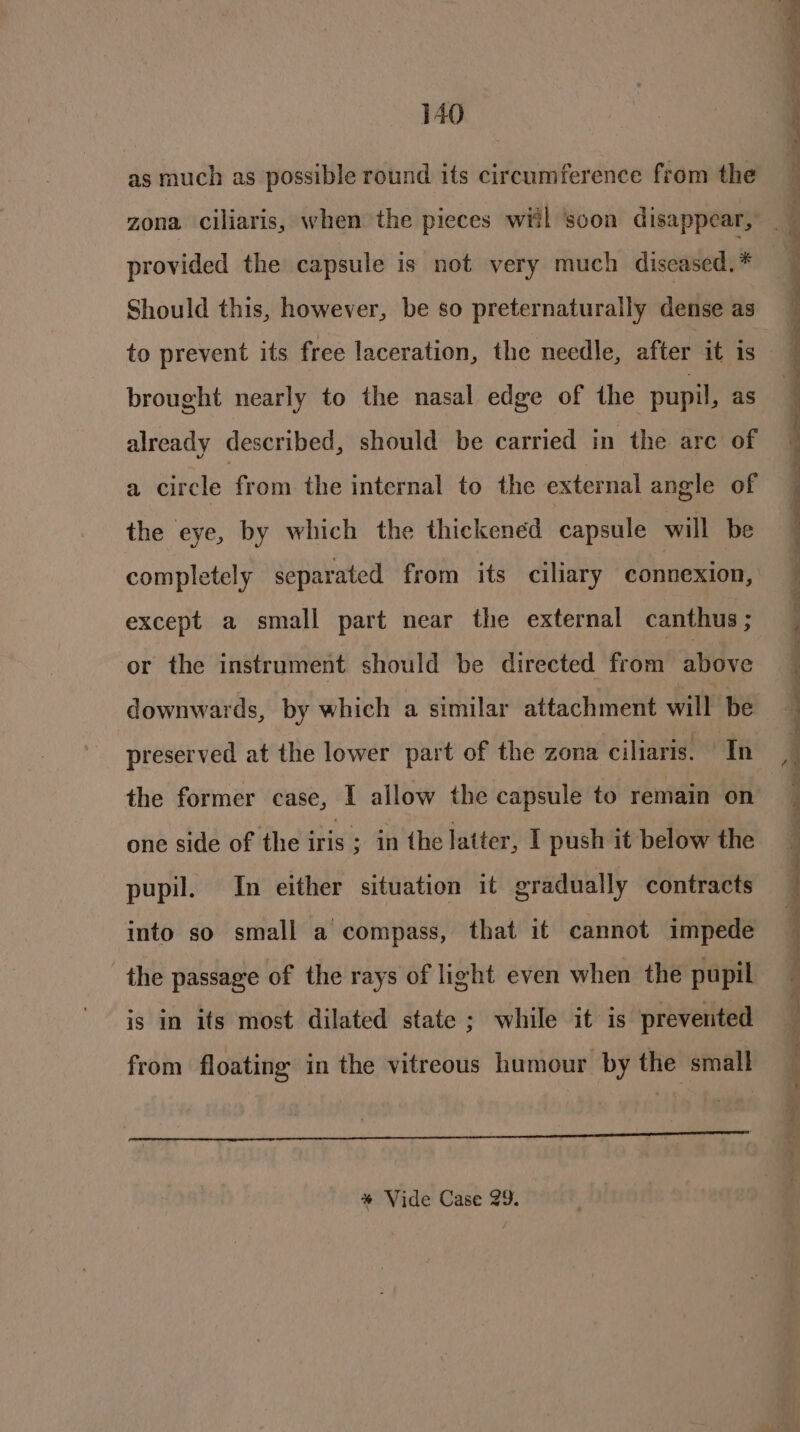 as much as possible round its circumference from the provided the capsule is not very much diseased. * Should this, however, be so preternaturally dense as to prevent its free laceration, the needle, after it is brought nearly to the nasal edge of the pupil, as already described, should be carried in the are of a cirele from the internal to the external angle of the eye, by which the thickened capsule will be completely separated from its ciliary connexion, except a small part near the external canthus ; or the instrument should be directed from above downwards, by which a similar attach metit wilt be preserved at the lower part of the zona ciliaris. In the former case, I allow the capsule to remain on one side of the ais ; in the latter, I push it below the pupil. In either situation it gradually contracts into so small a compass, that it cannot impede the passage of the rays of light even when the pupil is in its most dilated state ; while it is prevented from floating in the vitreous humour by the small ‘ ) , eihipnlager * Vide Case 29. - Se eee en oe - Se Se ~~ ee ~ ee a ee ee ee ee en ee Sep tea Dn oo Maes: At a