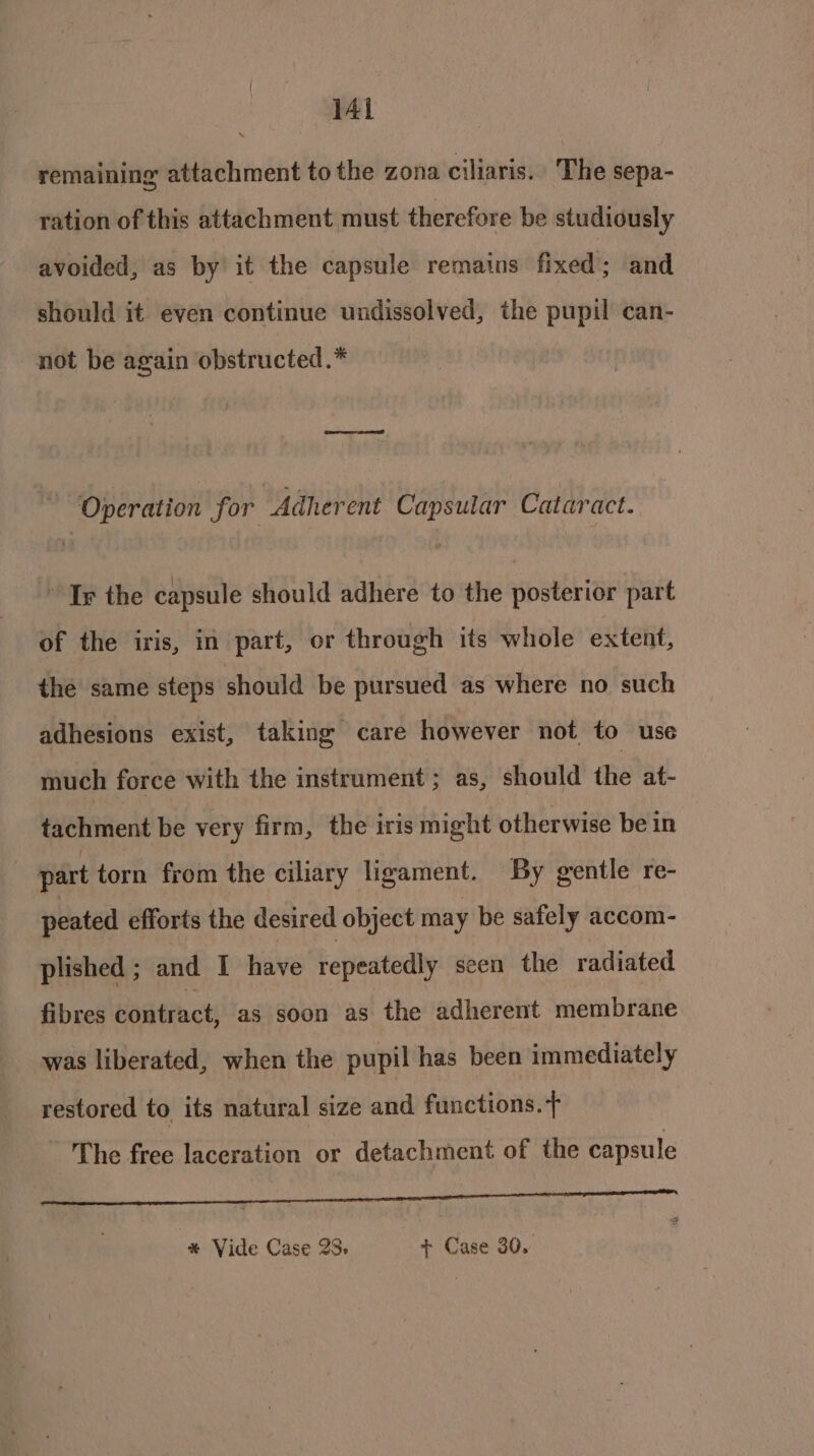 remaining attachment to the zona ciliaris. The sepa- ration of this attachment must therefore be studiously avoided, as by it the capsule remains fixed ; and should it even continue undissolved, the pupil can- not be again obstructed.* Operation for Adherent Capsular Cataract. Ir the capsule should adhere to the posterior part of the iris, in part, or through its whole extent, the same steps should be pursued as where no such adhesions exist, taking care however not to use much force with the instrument; as, should the at- tachment be very firm, the iris might otherwise be in | part torn from the ciliary ligament. By gentle re- peated efforts the desired object may be safely accom- plished; and I have repeatedly seen the radiated fibres contract, as soon as the adherent membrane _ was liberated, when the pupil has been immediately restored to its natural size and functions.+ The free laceration or detachment of the capsule SSIES ciate ie ca Sa * Vide Case 28. + Case 30.