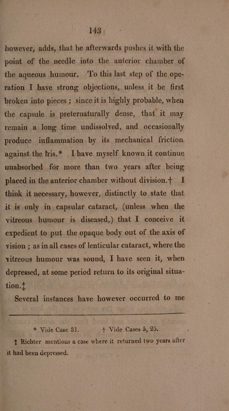 however, adds, that he afterwards pushes it with the point of ‘the needle into the anterior chamber of the aqueous humour. To this last step of the ope- ration I haye strong objections, unless it be first broken into pieces ; since it is highly probable, when the capsule is preternaturally dense, that it may remain a long time undissolved, and occasionally produce inflammation by its mechanical friction against the tris.* [have myself known it continue unabsorbed for more than two years after being placed in the anterior chamber without division.f I think it necessary, however, distinctly to state that it is. only in capsular cataract, (unless when the vitreous humour is diseased,) that I conceive it expedient to put the opaque body out of the axis of vision ; as in all cases of lenticular cataract, where the vitreous humour was sound, I have seen it, when _ depressed, at some period return to its original situa- tion.t | Several instances have however occurred to me Sees See: Ie ee wee an is Ee ee eR OS eseeenaaein imal * Vide Case 31. + Vide Cases 5, 25. + Richter mentions a case where it returned two years after it had been depressed.