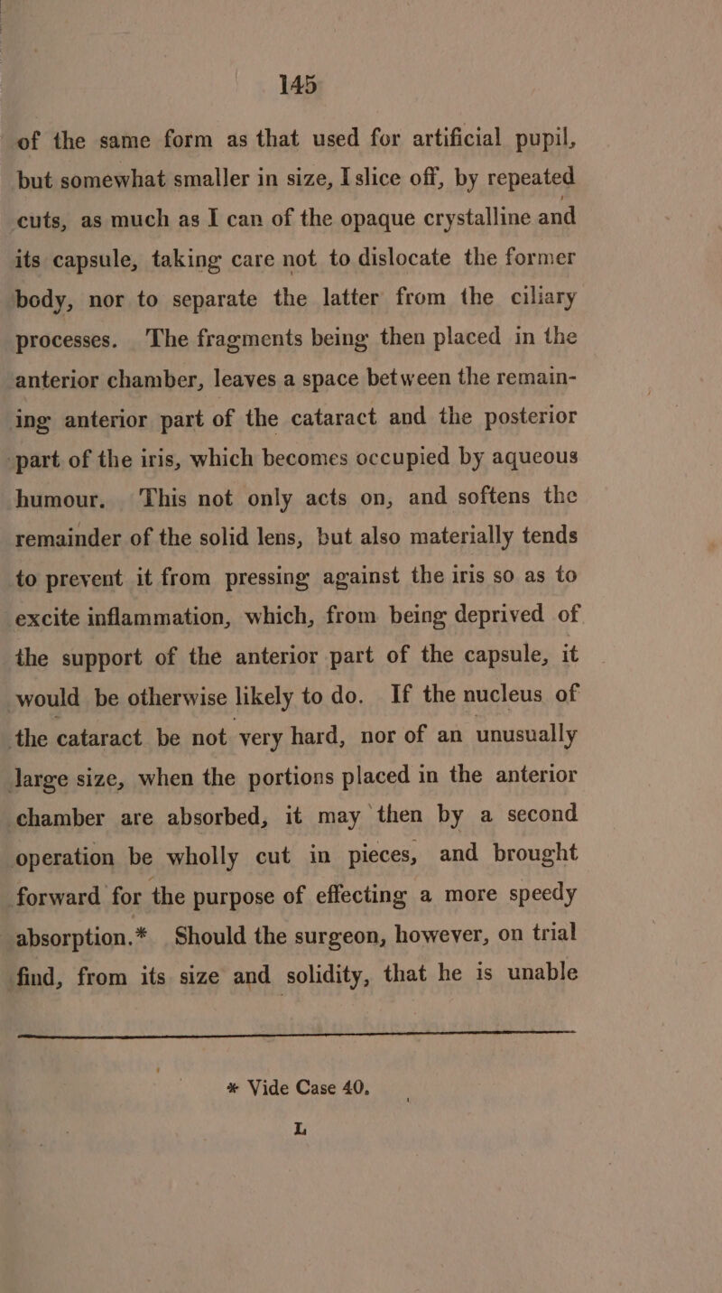 of the same form as that used for artificial pupil, but somewhat smaller in size, Islice off, by repeated cuts, as much as I can of the opaque crystalline and its capsule, taking care not to dislocate the former body, nor to separate the latter from the ciliary processes. The fragments being then placed in the anterior chamber, leaves a space bet ween the remain- ing anterior part of the cataract and the posterior part of the iris, which becomes occupied by aqueous humour. This not only acts on, and softens the remainder of the solid lens, but also materially tends to prevent it from pressing against the iris so as to excite inflammation, which, from being deprived of the support of the anterior part of the capsule, it would be otherwise likely todo. If the nucleus of the cataract be not. very hard, nor of an unusually large size, when the portions placed in the anterior chamber are absorbed, it may then by a second operation be wholly cut in pieces, and brought forward for the purpose of effecting a more speedy : absorption. * Should the surgeon, however, on trial find, from its size and solidity, that he is unable a pene pare LE SS I * Vide Case 40, L