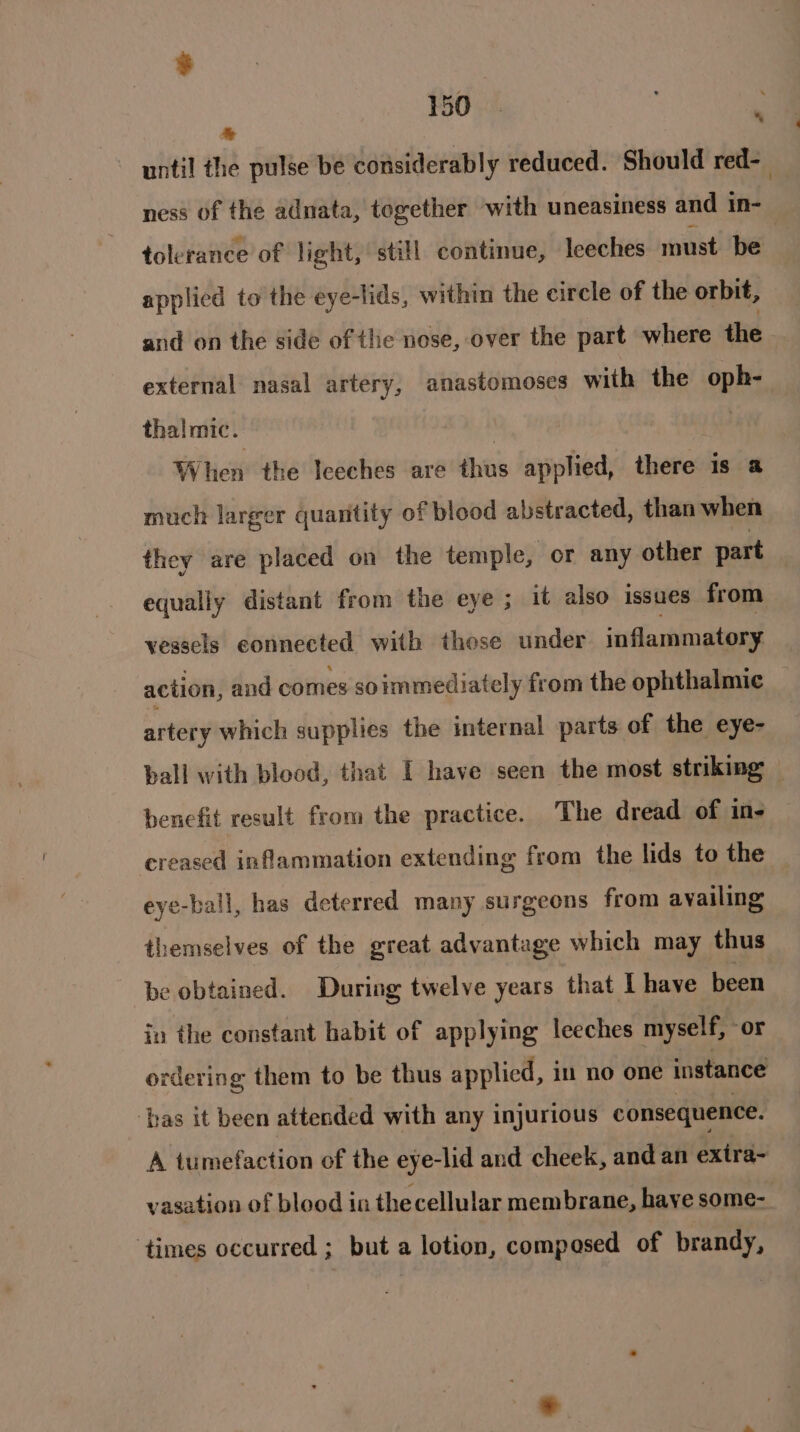 * tolerance of light, still continue, leeches must be applied to the eye-lids, within the circle of the orbit, and on the side of the nose, over the part where the external nasal artery, anastomoses with the oph- thalmic. EX} : When the Iceches are thus applied, there is a much larger quaritity of blood abstracted, than when they are placed on the temple, or any other part equally distant from the eye ; it also issues from vessels connected with those under inflammatory action, and comes soimmediately from the ophthalmic artery which supplies the internal parts of the eye- benefit result from the practice. The dread of in- creased inflammation extending from the lids to the eye-ball, has deterred many surgeons from availing themselves of the great advantage which may thus be obtained. During twelve years that I have been in the constant habit of applying leeches myself, or ordering them to be thus applied, in no one instance ‘has it been attended with any injurious consequence. A tumefaction of the eye: -lid and cheek, and an exira- ‘times occurred ; but a lotion, composed of brandy, :