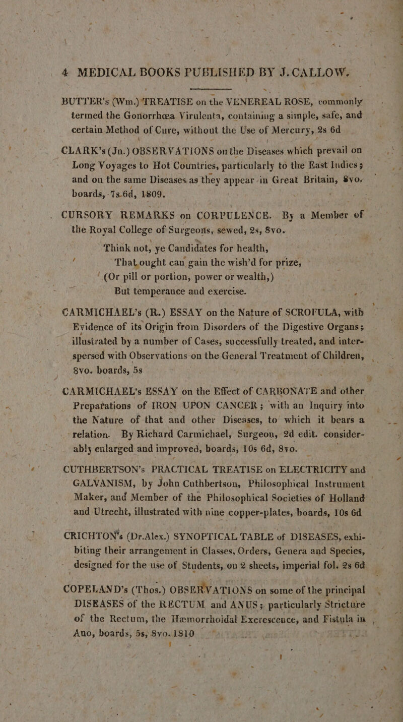 BUTTER’s (Wm.) ‘TREATISE on the VENEREAL ROSE, commonly termed the Gonorrhea Virulenta, containing a simple, safe, and certain Method of Cure, without the Use of Mercury, 2s 6d CLARK ’s (a OBSERVATIONS onthe Diseases which prevail on Long Voyages to Hot Couniries, particularly to the East Indies 4 and on the same Diseases as they ginak in Great Britain, SvO- none 1s.6d, 1809. CURSORY REMARKS on CORPULENCE. By a Member ee é the Royal College of Surgeons, sewed, 2s, 8yo. Think not, ye Candidates for health, That ought can gain the wish’d for prize, » ‘(Or pill or portion, power or wealth, ) But temperance and exercise. 7 cis CARMICHAEL’s (R.) ESSAY on the Nature of SCROFULA, with Evidence of its Origin from Disorders of the Digestive Organs; ‘illustrated by a number of Cases, successfully treated, and inter- spersed with Observations on the General Treatment of Children, B8yo. boards, 5s CARMICHAEL’s ESSAY on the Effect of CARBONATE and other Preparations of IRON UPON CANCER ; with an Inquiry into the Nature of that and other Diseases, to which it bears a -- relation. By Richard Carmichael, Surgeon, 2d edit. consider- ably enlarged and improved, boards, 10s 6d, Svo. | CUTHBERTSON’s PRACTICAL TREATISE on ELECTRICITY and GALVANISM, by John Cuthbertson, Philosophical Instrument | Maker, and Member of the Philosophical Societies of Holland and Utrecht, illustrated with nine copper-plates, boards, 10s 6d. CRICHTON’s (Dr.Alex.) SYNOPTICAL TABLE of DISEASES, exhi- biting their arrangentent in Classes, Orders, Genera and Species, designed for the use of Students, on 2 sheets, imperial fol. 2s 6¢. COPELAND’s (Thos. ) OBSERVATIONS on some of the principal DISEASES of the RECTUM and ANUS; particularly Stricture — of the Rectum, the Hemorrhoidal Excresceuce, and Fistula im Ano; Prats 5s, 8y9.1810 — |