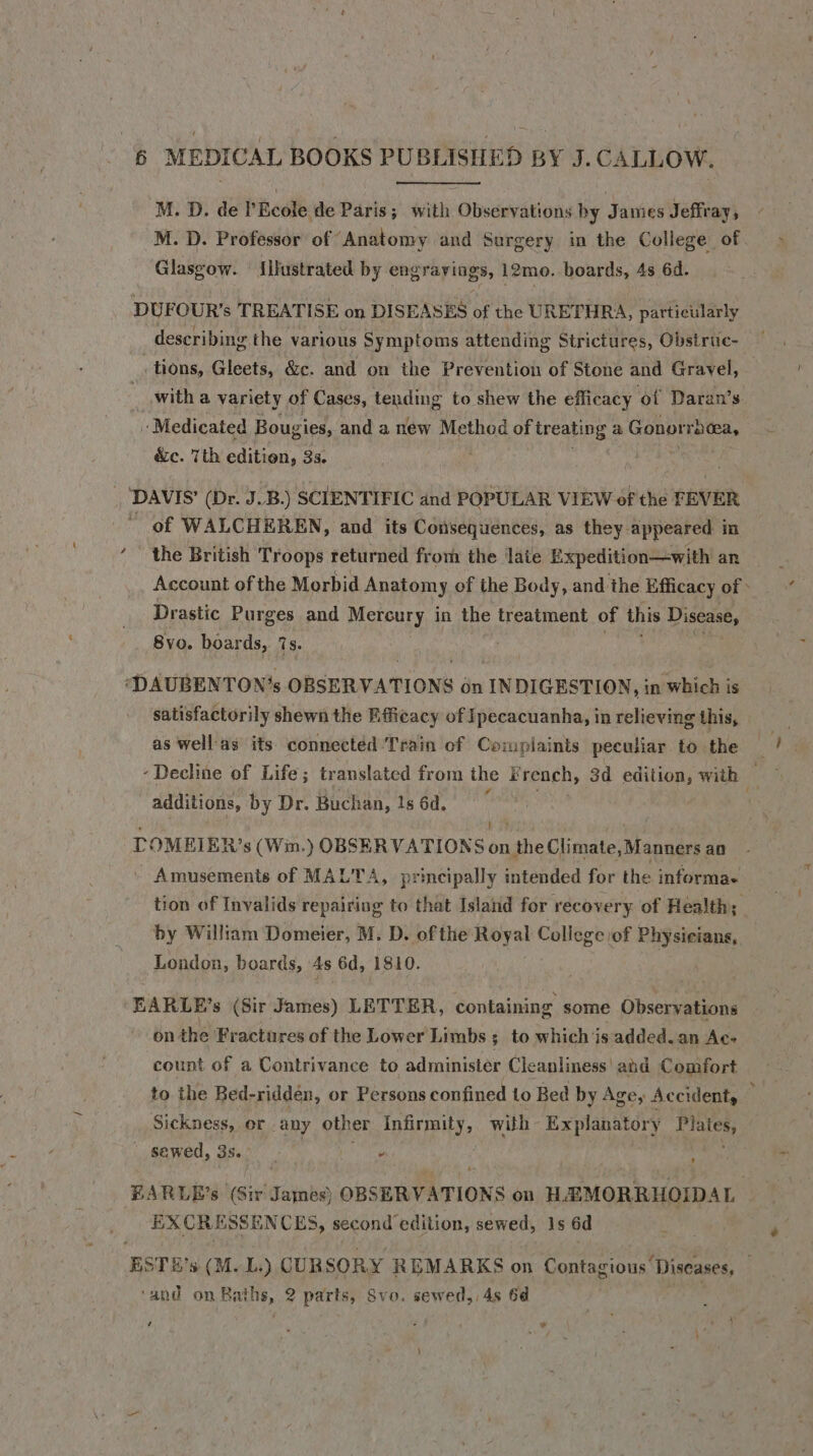 M. D. de PEcole de Paris; with ‘Olsdunrations by Jaines Jeffray, M. D. Professor of Anatomy and Surgery in the College of Glasgow. {ilustrated by engravings, 12mo. boards, 4s 6d. DUFOUR’s TREATISE on DISEASES of the URETHRA, particularly describing the various Symptoms attending Strictures, Obsiruc- tions, Gleets, &amp;c. and on the Prevention of Stone and Gravel, with a variety of Cases, teuding to shew the efficacy ‘ot Daran’ s - Medicated J Bougies, and a new Method of treating a Gonorrhea, &amp;c. 7th edition, 35. ' DAVIS’ (Dr. J.B.) SCIENTIFIC and POPULAR VIEW of the FEVER of WALCHEREN, and its Consequences, as they appeared in the British Troops returned from the late Expedition—with an Account of the Morbid Anatomy of the Body, and the Efficacy of» Drastic Purges and Mercury in the treatment of this Disease, 8vo. boards, 7s. ‘DAUBENTON’s OBSERVATIONS On INDIGESTION, in which is satisfactorily shewn the Efficacy of Ipecacuanha, in relieving this, as well'as its. connected Train of Complaints peculiar to the - Decline of Life; translated from the French, 3d edition, with s additions, by Dr. Buchan, 1s 6d. TOMEIER’s (Wim.) OBSERVATIONS on the Climate, Manners an _ Amusements of MALTA, principally intended for the informae tion of Invalids repairing to that Island for recovery of Health; by William Domeier, M. D. of the Royal College of Physicians, , 7 London, boards, 4s 6d, 1810. BARLE’s (Sir James) LETTER, containing some Observations on the Fractures of the Lower Limbs 3; to which is added. an Ac- count of a Contrivance to administer Cleanliness! ahd Comfort to the Bed- riddén, or Persons confined to Bed by Age, Accident, : Sickness, or any other infirmity, with Explanatory pales _ sewed, 3s. - ; EARLE’s (Sir James) OBSERVATIONS on HAMORRHOIDAL EX CRESS ENCES, second Bemis sewed, 1s 6d ESTE's (M.L,) CUR SORY REMARKS on Contagious: Diseases, . ‘and on Baths, 2 parts, Svo. sewed, 4s 64 ; i . ”