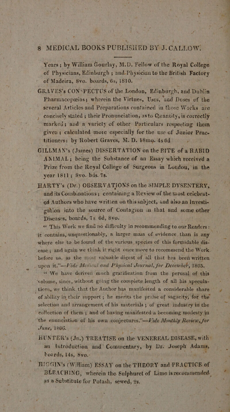 8 MEDICAL BOOKS PUBLISHED BY J. CALLOW. Years ; by William Gourlay, M.D. Fellow of the Royal College of Physicians, Bdinburgh ; and-Physician to the British Factory of Madeira, 8vo. boards, 6s, 1810. ‘ i GRAVES’s CON* PECTUS of the London, Edinburch, and Dublin Pharmacopeeias ; wherein the Virtues, Uses, “and Doses of the several Articles-and Preparations contained in those Works are concisely stated ; their Pronunciation, asto Quantity, is correctly marked; and a variety of other Particulars respecting them given; calenlated mote especially for the use of Junior Prac. titioners: by Robert Graves, M. D. }8mo. 4s 6d , GILLMAN’s (James) DISSERTATION on the BITE of a RABID ANIMAL; being the Substance of an Essay which received a Prize from the Reyal College of Surgeons in Londou, in the year 1811; 8vo. bds. 1s. HARTY’s (Dr. ) OBSERVATIONS on the SIMPLE DYSENTERY, and iis Combinations ; ; containing a Review of the most celebrat- ed Authors who have written on this subject, and also an Investi- ‘gation into the souree of Coutagion im that and some other Diseases, boards, Ts. Gd, 8vo. « This Work we find no difficulty in recommending to our Readers: it contains, unquestionably, a larger mass of evidence than is any on where else to be found of the various, species of this formidable dis- ees ; and again we think it right once more to recommend the Work. before us, as the most valuable digest of all that has been written : upon it.”—Viide Medical and Physical Jour nal, for ie ember, 1805. ‘¢ We have derived much gratification from the perusal of this ‘volume, since, without going the complete length of all his ‘specula- , Lions, we think that the Author has manifested a considerable share © “ot ability in their support ; he merits the praise of sagacity, for the selection and arrangement of his materials ; of sual industry in the eollection of them ; and of having manifested a becoming modesty in the enunciatiun of his own conjectures.’—Vide Monthiy Review, for June, 1806. { } ~ HUNTER’s (Jn.) TREATISE on the VENEREAL DISEASE, with: an {utroduction and’ Commentary, by Dr. Fi ist Aca boards, lAs, Svo.’ FGGIN’s (WiHiam) ESSAY on the THEORY and PRACTICE of. BLEACHING, wherein the Sulphuret of Lime isrecommended. #5 a Substitute for Potash, sewed, 2s,