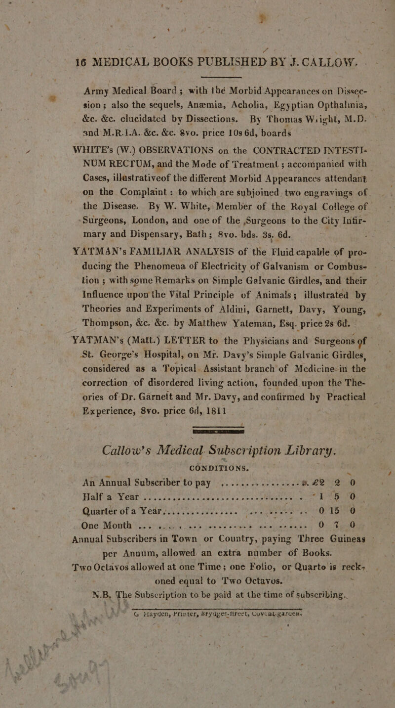 Army Medical Board; with thé Morbid Appearances on Dissec- sion; also the sequels, Anemia, Acholia, Egyptian Opthalimia, &amp;c. &amp;c. elucidated by Dissections. By Thomas Wsight, M.D. and M.R.LA. &amp;c. &amp;. 8vo. price 10s 6d, boards WHITE’s (W.) OBSERVATIONS on the CONTRACTED INTESTI- NUM RECTUM, and the Mode of Treatment ; accompanied with | Cases, illastrativeof the different Morbid Appearances attendant on the Complaint : to which are subjoined two engravings of. the Disease. By W. White, Member of the Royal College of Surgeons, London, and one of the Surgeons to the City Infir- mary and Dispensary, Bath; 8vo. bds. 3s. 6d. 3 YATMAN’s FAMILIAR ANALYSIS of the Fluid capable of pro- ducing the Phenomena of Electricity of Galvanism or Combus- tion ; with some Remarks on Simple Galvanic Girdles, and their Influence upon the Vital Principle of Animals; illustrated by Theories and Experiments of Aldini, Garnett, Davy, Young, Thompson, &amp;c. &amp;c. by Matthew Yateman, Esq. price 2s 6d. | YATMAN’s (Matt.) LETTER to the Physicians and Surgeons of St. George’s Hospital, on Mr. Davy’s Simple Galvanic Girdles, considered as a Topical Assistant branch of Medicine-in the correction ‘of disordered living action, founded upon the The- ories of Dr. Garnett and Mr. Davy, and confirmed by Practical _ Experience, 8vo. price 6, 1811 } ——— Callow’ s Medical Subscription Library. CONDITIONS.  An Annual Subscriber to pay ..........+-..2-8&amp; 42 2 O Fialisie Went i. fs pn ant thes op os ono &gt; Yee ee Quarter of a°Y ear e.n ine idee sas. fate te ere os 015 0 One Month Yatra ants neh jas S rok siekaewiad 4 Dee Annual Rirhverivers in Town or Donnie paying Three Guineas ~ per Annum, allowed an extra number of Books. Two Octavos allowed at one Time; one Folio, or Quarto is reck&gt; oned equal to Two Octavus. : N.B, The Subscription to be paid at the time of subscribing. a rn a EE ST SN STI ET ASS G Hayden, Printer, Brydyes-firect, Covcalgarcen,