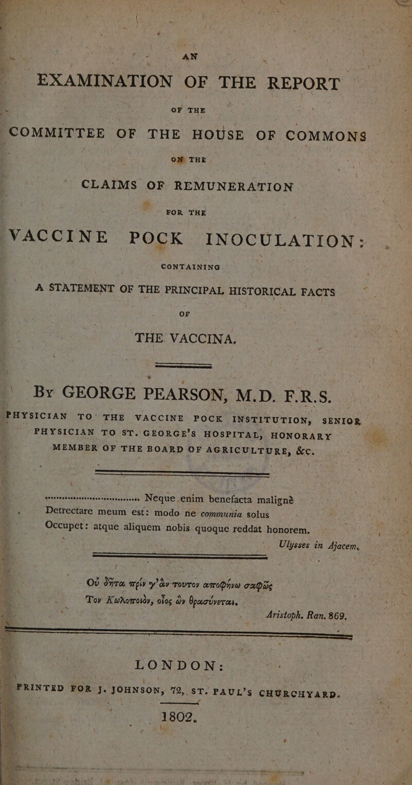 EXAMINATION OF THE REPORT COMMITTEE OF THE HOUSE OF COMMONS OM THE CLAIMS OF REMUNERATION ot ; ‘ FOR THE VACCINE POCK INOCULATION: A STATEMENT OF THE PRINCIPAL HISTORICAL FACTS THE. VACCINA. ' By GEORGE PEARSON, M. Di FURS: ‘PHYSICIAN TO’ THE VACCINE POCK INSTITUTION, SENIOR PHYSICIAN TO ST. GEORGE’S HOSPITAL, HONORARY MEMBER OF THE BOARD OF AGRICULTURE, &amp;c. : patseacs'es trssrerorreeesereneeree NEGue enim benefacta maligné Detreatire meum est: modo ne communia solus Occupet: atque aliquem nobis quoque reddat honorem. Ulysses in Ajacem. Od dna EW y av roUToy aroPnvw Taare Tov Kwhorotor, oios wy Opacuverc. Aristoph. Ran. 869 LONDON _ PRINTED FOR J. JOHNSON, 72, sT. PAUL’s CHURCHYARD. iad 4 esis a nee 1802,