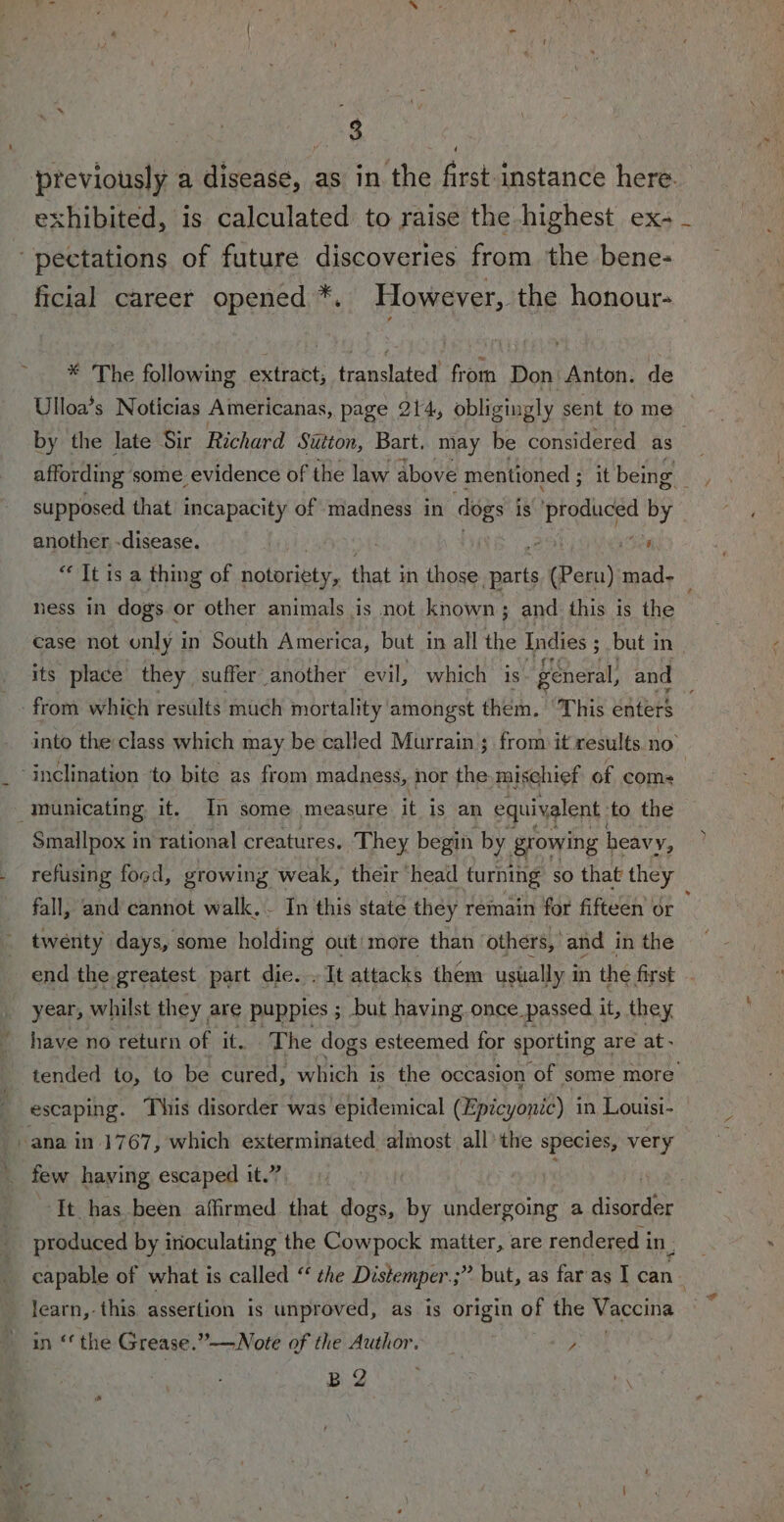 previously a disease, as in the first.instance here. exhibited, is calculated to raise the highest ex- -pectations of future discoveries from the bene- ficial career opened *. However, the honour- * The following extract; translated from Don Anton. de Ulloa’s Noticias Americanas, page 214, obligingly sent to me by the late Sir Richard Sutton, Bart. may be considered as supposed that incapacity of madness in dogs is Litas by © another -disease. - ‘ea “Tt is a thing of notoriety, that in those nat (Pern) mad- ness in dogs or other animals is not known; and this is the case not only in South America, but in all the Indies ; 3 but in _ its place they suffer another evil, which is general, and ‘from which results much mortality amongst them. ‘This enters into the class which may be called Murrain ; from it results no’ ‘inclination ‘to bite as from madness, nor the mischief of coms _municating it. In some measure it’ is an equivalent. ‘to the Smallpox in rational creatures. They begin by. growing heavy, refusing food, growing weak, their head turning so that they fall, and cannot walk.. In this state they remain for fifteen or twenty days, some holding out more than others, and i in the end the greatest part die. . It attacks them usually in the first year, whilst they are puppies ; but having once passed it, they have no return of it. The dogs esteemed for sporting are at- tended to, to be cured, which i is the occasion ‘of some more escaping. This disorder was epidemical (Bpicyonid) in Louisi- -ana in 1767, which exterminated almost all’ the species, very few having escaped it.” It has been affirmed that dogs, by undergoing a ised produced by irioculating the Cowpock matter, are rendered i in, capable of what is called “ che Distemper.;” but, as far as I can learn, this assertion is unproved, as is origin of the Vaccina in ‘the Grease.”-—Note of the Author. “y B 2