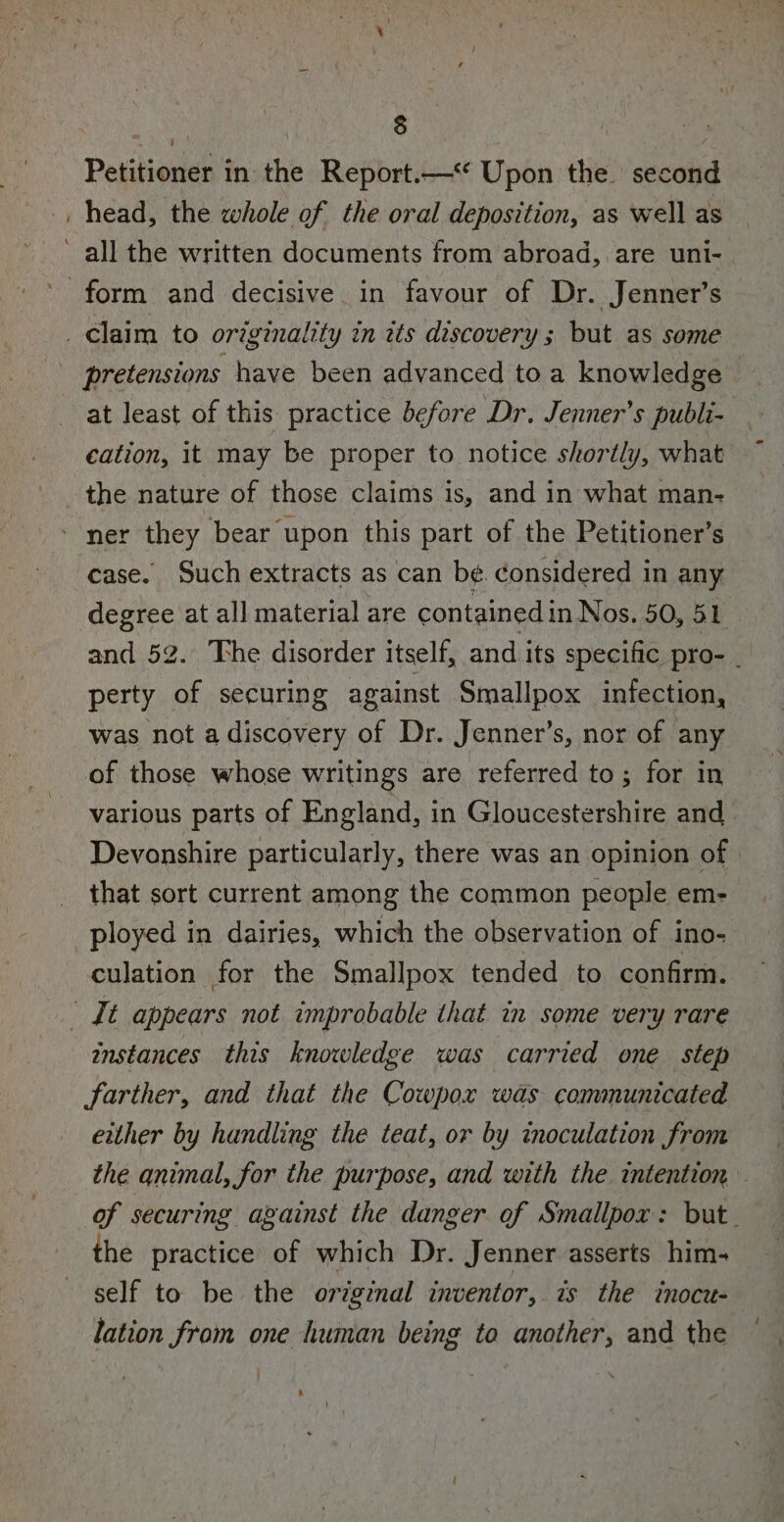 Petitioner in the Report.— Upon the second _ head, the whole of the oral deposition, as well as ~ all the written documents from abroad, are uni- form and decisive. in favour of Dr. Jenner’s — _ claim to originality in its discovery ; but as some 3 pretensions have been advanced toa knowledge at least of this practice before Dr. Jenner’s publi-. cation, it may be proper to notice shortly, what the nature of those claims is, and in what man- ner they bear upon this part of the Petitioner’s case. Such extracts as can be. considered in any degree at all material are contained in Nos. 50, 51 and 52. The disorder itself, and its specific pro- _ perty of securing against Smallpox infection, was not a discovery of Dr. Jenner’s, nor of any of those whose writings are referred to; for in various parts of England, in Gloucestershire and Devonshire particularly, there was an opinion of that sort current among the common people em- ployed in dairies, which the observation of ino- culation for the Smallpox tended to confirm. _ {t appears not improbable that in some very rare instances this knowledge was carried one step farther, and that the Cowpox was communicated either by handling the teat, or by inoculation from the animal, for the purpose, and with the. intention of securing against the danger of Smallpox: but. the practice of which Dr. Jenner asserts him- self to be the original inventor, is the inocu- lation from one human being ta another, and the