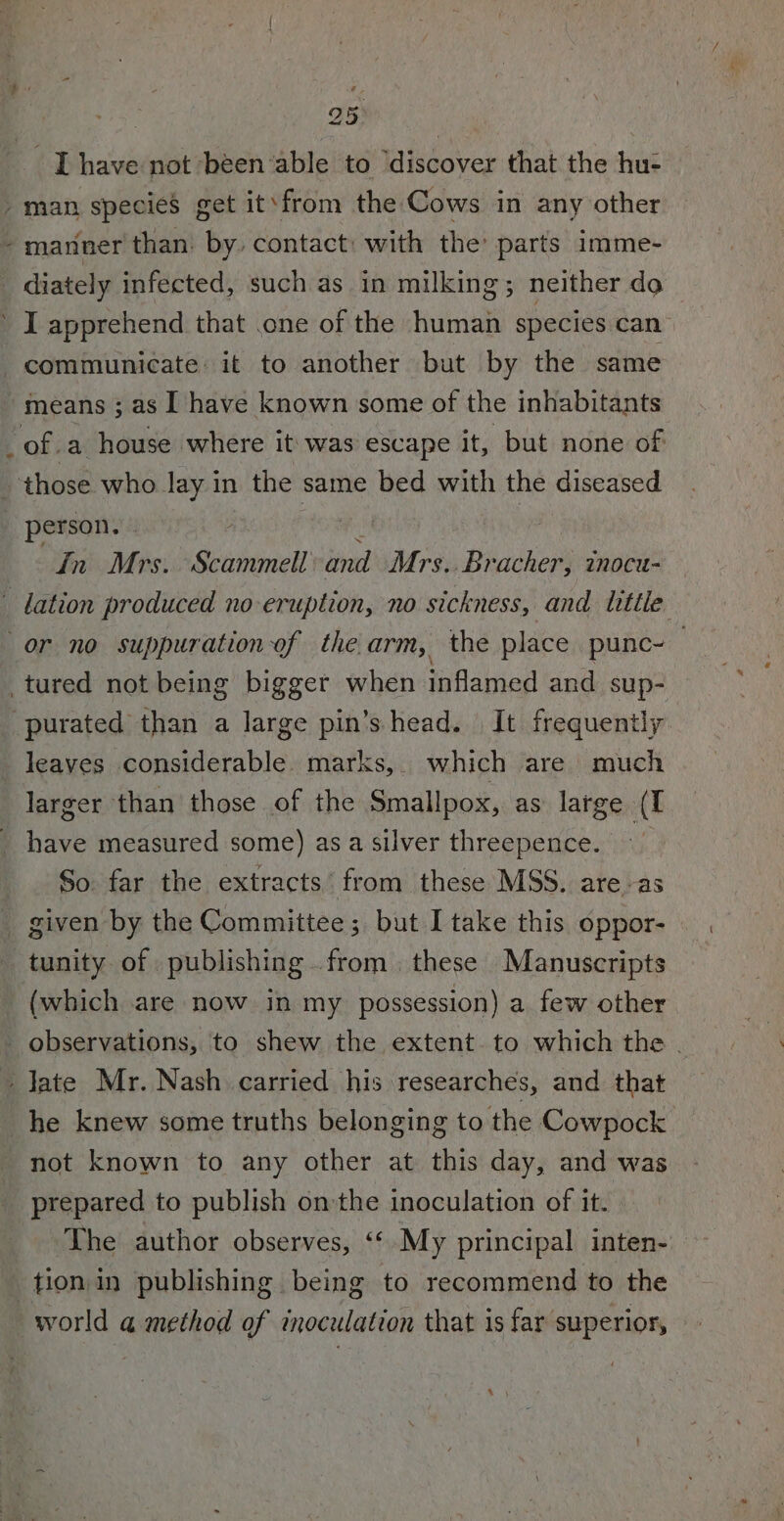 Ihave not been ‘able to discover that the hu- / man species get it’from the Cows in any other “manner than by. contact: with the: parts imme- _ diately infected, such as in milking; neither do ’ I apprehend that .one of the human species can communicate: it to another but by the same -means ; as I have known some of the inhabitants of.a house where it was escape it, but none of | those who Jay in the same bed with the diseased _ person. ) in Mrs. Scammell ind Mrs..Bracher, tnocu- lation produced no- eruption, no sickness, and titile or no suppurationof the.arm, the place punc~— _ tured not being bigger when inflamed and sup- purated than a large pin’s head. It frequently leaves considerable. marks, which are much larger than those of the Smallpox, as large (I _ have measured some) as a silver threepence. f $0 far the extracts’ from these MSS. areas _ given by the Committee; but I take this oppor- tunity of publishing from. these Manuscripts (which are now in my possession) a few other _ observations, to shew the extent. to which the . ‘Yate Mr. Nash carried his researches, and that he knew some truths belonging to the Cowpock not known to any other at this day, and was prepared to publish on the inoculation of it. The author observes, ‘‘ My principal inten- tion in publishing being to recommend to the world a method of inoculation that is far superior,