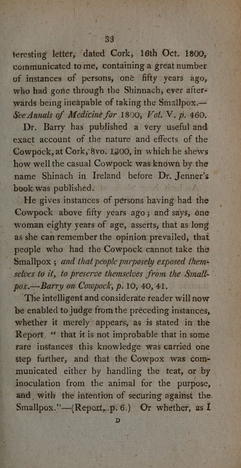 teresting letter, dated Cork, 16th Oct. 1800, communicated to me, containing a great number ‘of instances of persons, oné fifty years ago, who had gone through the Shinnach, ever after- wards being ‘riedpiabté of taking the Smallpox.— See Annals of Medicine for 1800, Vol. V. p. 460. Dr. Barry has published a very useful and exact account of the nature and effects of the Cowpock, at Cork, 8vo. 1800, in which he shews how well the casual Cowpock was known by: the name Shinach in Ireland before Dr. SaPTERS book was published. | _ He gives instances of persons having had the Cowpock above fifty years ago; and says, one woman eighty years of age, asserts, that as long as she can'remember the opinion prevailed, that people who had the Cowpock cannot take the - Smallpox ; and that people purposely exposed them ’ selves to it, to preserve themselves from the Small-~ por.—Barry on Cowpock, pi 10, 40, 41. “The intelligent and considerate reader will now _ be enabled to judge from the preceding instances, whether it merely appears, as is stated in the Report, “ that it is not improbable that in some rate instances this knowledge was carried one step further, and that the Cowpox was com- municated either by handling the teat, or by inoculation from the animal for the purpose, . and with the intention of securing against the Smallpox.” —(Report,.p-6.) Or whether, as I 3