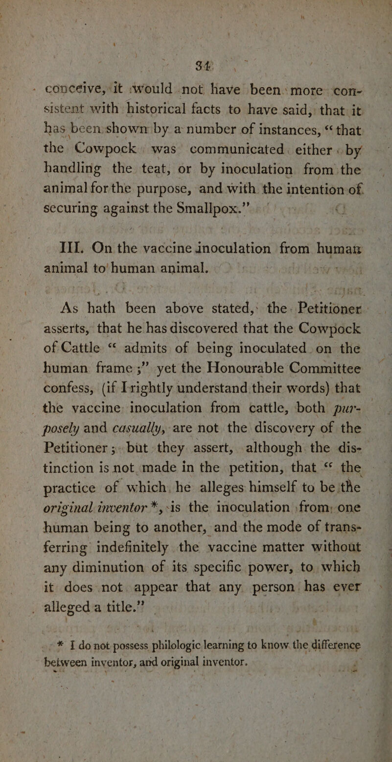 : ce - conceive, it would not have been. more con- sistent with historical facts to have said, that. it has been shown by a number of instances, “ that: the Cowpock | was communicated. either « by handling the teat, or by inoculation from the animal forthe purpose, and with the intention n:o8, securing against the Smallpox.” III. On the vaccine inoculation from humat animal to’ human animal. As hath been above stated, the. Petitioner asserts, that he has discovered that the Cowpock of Cattle “ admits of being inoculated on the human frame ;” yet the Honourable Committee confess, (if Irightly understand their words) that the vaccine: inoculation from cattle, both pur-— posely and casually, are not the discovery of the Petitioner ;~ but they assert, although the dis-— tinction is not made in the petition, that ‘ the practice of which. he alleges himself to beithe — original inventor *,-is the inoculation :from; one human being to another, and the mode of trans- ferring indefinitely the vaccine matter without. any diminution of its specific power, to. which it does not appear that any. person. has ever . allegeda title.” | x -* Ido not possess philologic learning to know. the difference borers inventor ’ and or iginal inventor. -