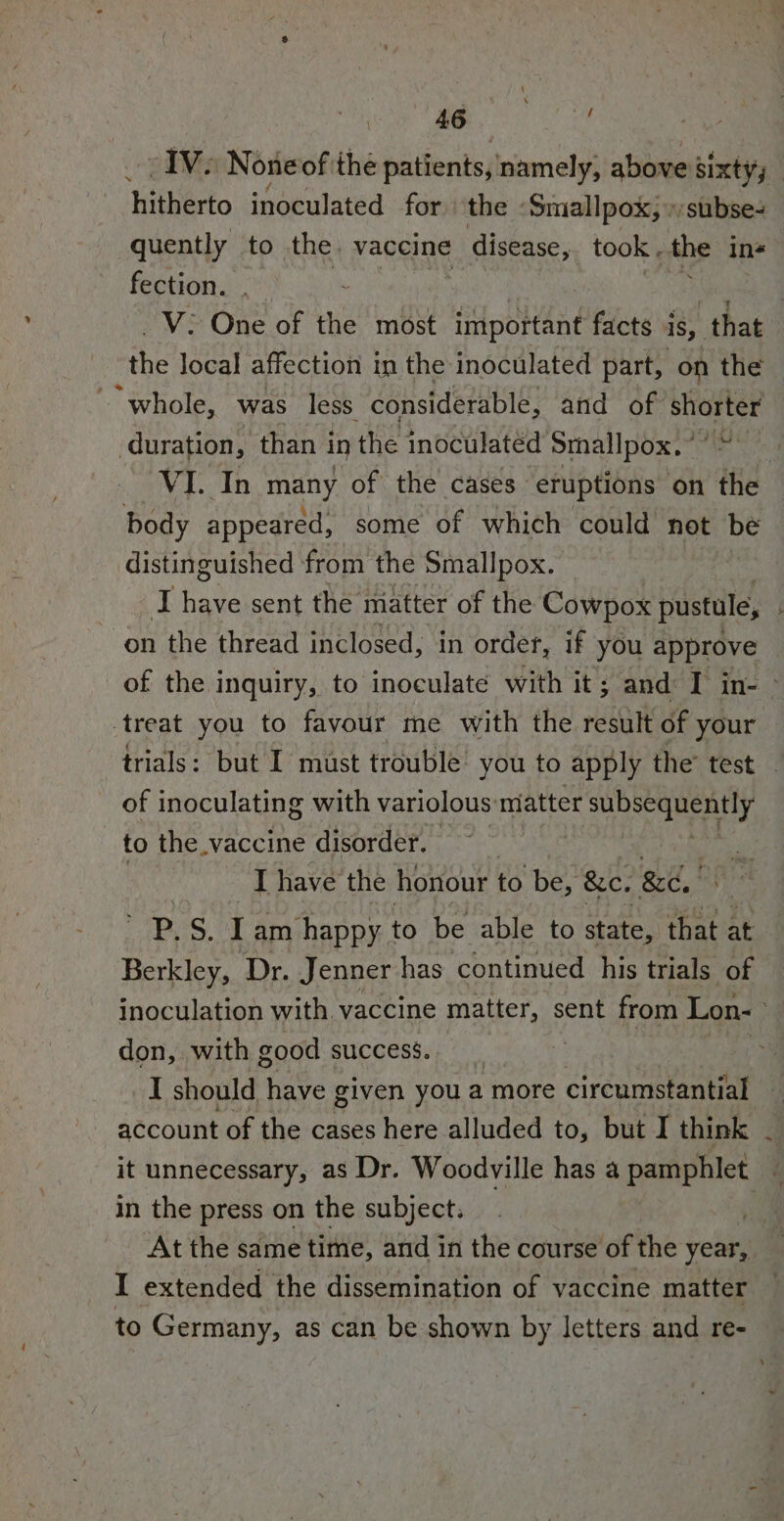 hitherto inoculated for the ‘Smallpox, »subse- quently to the. vaccine disease, took . the ins fection. . _V: One of the most important facts 4 is, that the local affection in the inoculated part, on the “whole, was less considerable, and of shorter duration, than i in the inoculated’ Smallpox. ’ VI. In many of the cases eruptions on the body appeared, some of which could not be distinguished ‘from the Smallpox. on the thread inclosed, in order, if you approve treat you to favour me with the set of your of inoculating with variolous: matter sea es ed to the vaccine disorder. I have the honour to be, &amp;c. &amp;e, | ps. I am happy to be able to state, that at Berkley, Dr. Jenner has continued his trials of don, with good success. account of the cases here alluded to, but I think in the press on the subject. 4 to Germany, as can be shown by letters and re-