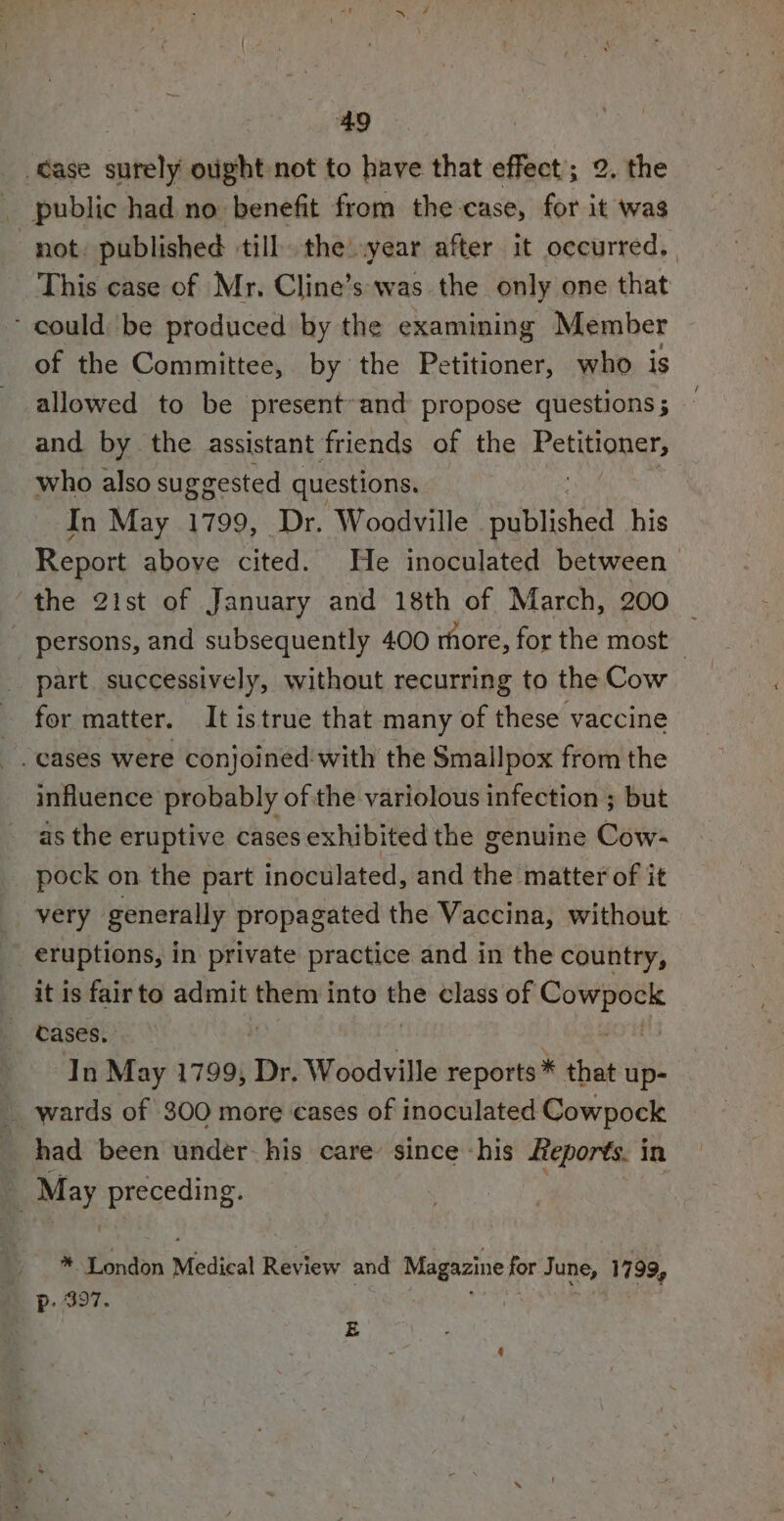 of the Committee, by the Petitioner, who is allowed to be present~and propose questions ; and by the assistant friends of the Pouca who also suggested questions. In May 1799, Dr. Woodville | pnt icd his part. successively, without recurring to the Cow for matter. It istrue that many of these vaccine influence probably of the variolous infection ; but as the eruptive cases exhibited the genuine Cow- pock on the part inoculated, and the matter of it eruptions, in private practice and in the country, cases. In May 1799, Dr. Woodville reports * that up- had been under-his care’ since «his Reports. i in * London Medical Review and Magazine for June, 1799, p: 397. E