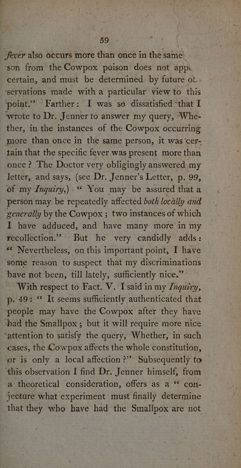 | OO - fever also occurs more than once in the same’ son from the Cowpox poison does not appr certain, and must be determined by future ol - servations made with a particular view to this point.” Farther: I was so dissatisfied “that I ‘wrote to Dr. Jenner to answer my query, ‘Whe- ther, in the instances of the Cowpox occurring more than once in the same person, it was ‘cer- tain that the specific fever was present more than once? The Doctor very obligingly answered my letter, and says, (see Dr. Jenner’s Letter, p. 99, of my Jnguiry,) .“ You may be assured that a ‘person may be repeatedly affected both locally and _ generally by the Cowpox ; two instances of which I have adduced, and have many more in my recollection.” But he very candidly adds: «© Nevertheless, on this important point, I have some reason to suspect that my discriminations have not been, till lately, sufficiently nice.” With respect to Fact. V. I said in my Znguiry, p. 49: “ It seems sufficiently authenticated that . people may have the Cowpox after they have had the Smalipox ; but it will require more nice “attention to satisfy the query, Whether, in such cases, the Cowpox affects the whole constitution, ‘er is only a local affection?’ Subsequently to ‘this observation I find Dr. Jenner himself, from a theoretical consideration, offers as a “* con- jecture what experiment must finally determine that they who have had the Smallpox are not