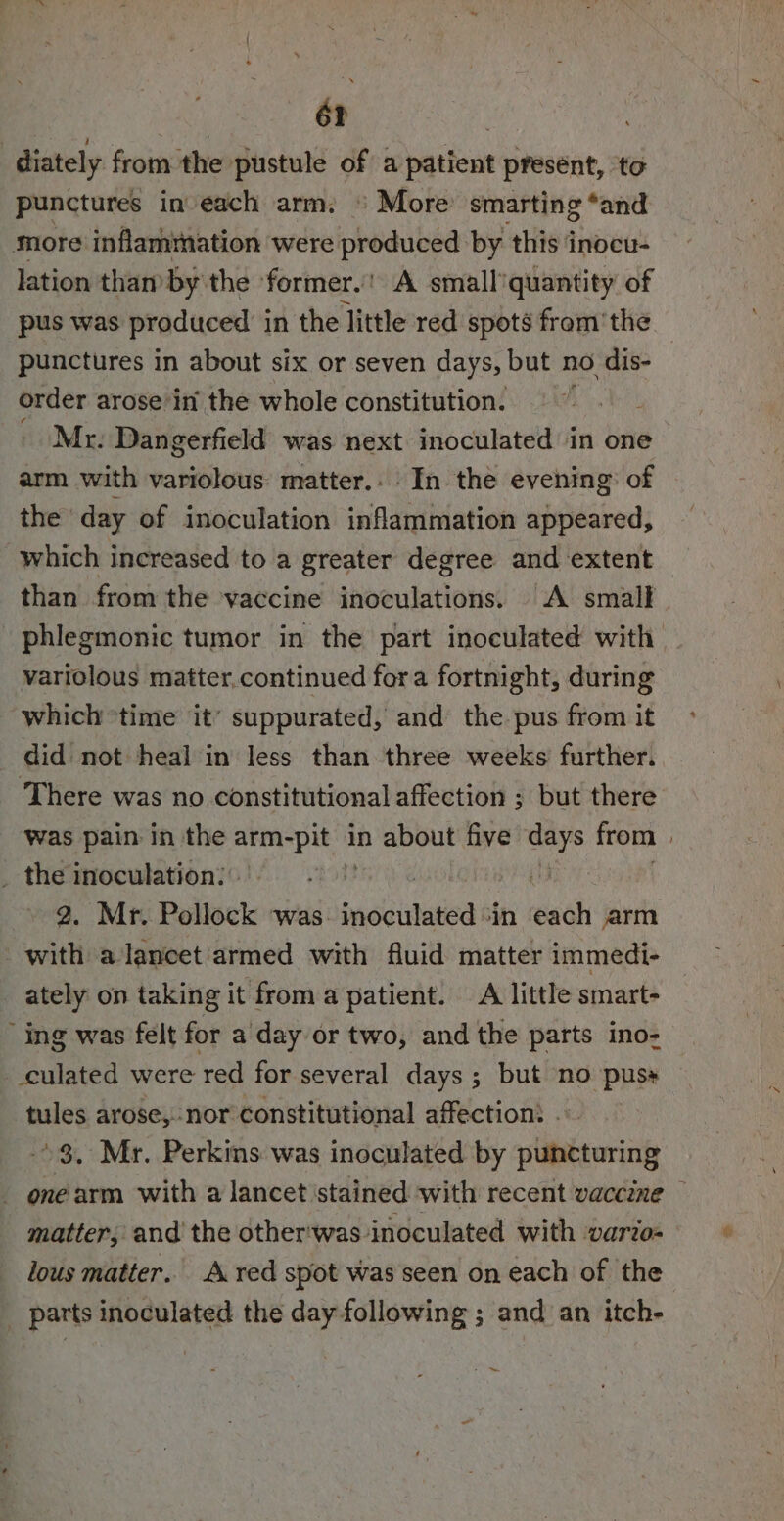 62 : | : diately from the pustule of a patient present, ‘to punctures in each arm. © More’ smarting ‘and more inflammation were produced by this inocu- lation than’ by’ the former.’ A small'quantity of pus was produced in the little red spots from'the punctures in about six or seven days, but no dis- order arose in’ the whole constitution. ~ Mr. Dangerfield was next inoculated in one arm with variolous matter.. In the evening: of the day of inoculation inflammation appeared, which increased to a greater degree and extent than from the vaccine inoculations. A small ~phlegmonic tumor in the part inoculated with variolous matter, continued fora fortnight, during which *time it’ suppurated, and the pus from it did not heal in less than three weeks further. There was no constitutional affection ; but there was pain in the os in about five si from | _ the inoculation: a 2. Mr. Pollock was. pada baioa in each arm with alancet armed with fluid matter immedi- _ ately on taking it from a patient. A little smart- ing was felt for a day or two, and the parts ino- culated were red for several days; but no puss — tules arose, nor constitutional affection: . °3. Mr. Perkins was inoculated by puncturing - onéarm with a lancet stained with recent vaccine — matter, and’ the other:was inoculated with vario= lous matter.’ A red spot was seen on each of the _ parts inoculated the day following ; and an itch- &gt;) ie