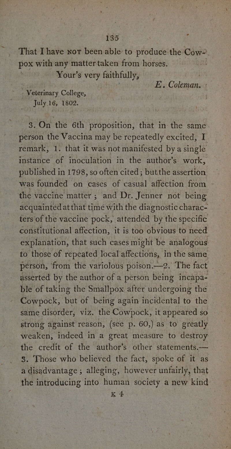 ) That I have not been able to produce: the Cow- be with any mattertaken from horses. z Your’s very faithfully, E. Coleman. « trmary College, July.16, 1802. th 8. On the 6th proposition, that in the same. person the Vaccina may be repeatedly excited, I remark, 1. that it was not manifested by a single instance of inoculation in the author’s. work, published in 1798, so often cited; butthe assertion was founded on cases of casual affection from the vaccine matter : 5 and Dr. Jenner not being acquainted at that time with the diagnostic charac- Constitutional affection, it is too obvious to need explanation, that such cases might be analogous to those of repeated local affections, in the same person, ‘from the variolous poison.—2. The fact asserted by the author of a person being incapa- ble of taking the Smallpox after undergoing the | Cowpock, but of being again incidental to the strong against reason, (see p. 60,) as to greatly weaken, indeed in a great measure to destroy the credit of the author’s other statements.— 3. Those who believed the fact, spoke of it as a disadvantage ; alleging, however unfairly, that the introducing into human society a new kind K 4