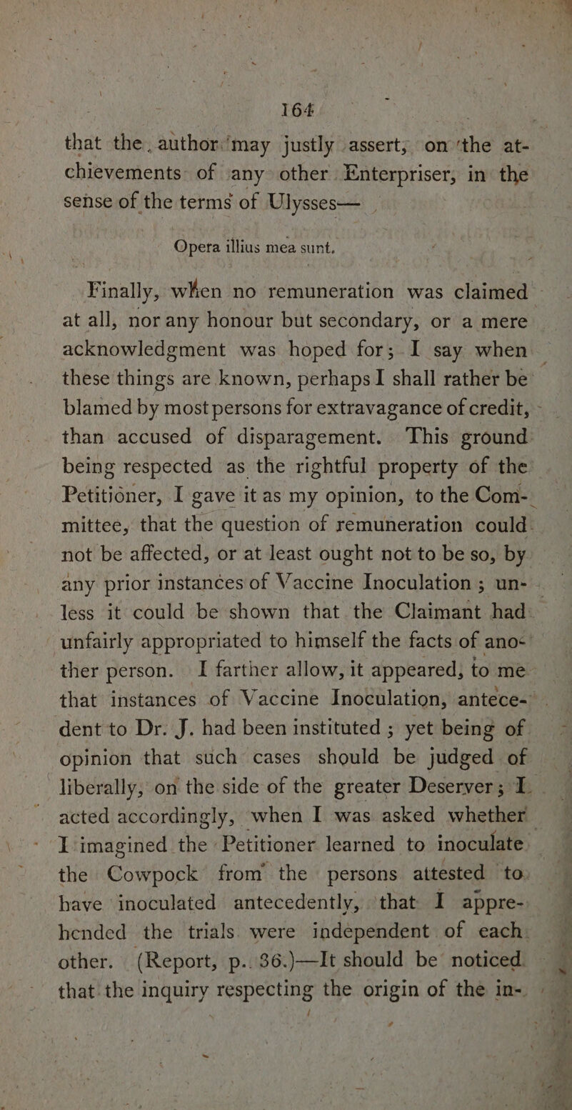 that the, author:’may justly assert; on ‘the at- chievements~ of any other Enterpriser, in the sense of the terms of Ulysses— _. Opera illius mea sunt. Finally, when no remuneration was claimed _ at all, nor any honour but secondary, or a mere these things are known, perhaps I shall rather be blamed Hip most persons for extravagance of credit, - than accused of disparagement. This ground: being respected as the rightful property of the not be affected, or at least ought not to be so, by less it could be shown that the Claimant had. unfairly appropriated to himself the facts of anos opinion that such cases should be judged of acted accordingly, — when I was asked whether the Cowpock from the persons attested to. have inoculated antecedently, ‘that I appre- other. (Report, p..36.)—It should be noticed. 7 = ad * : ae bs Cees &lt;n e ee . Sg