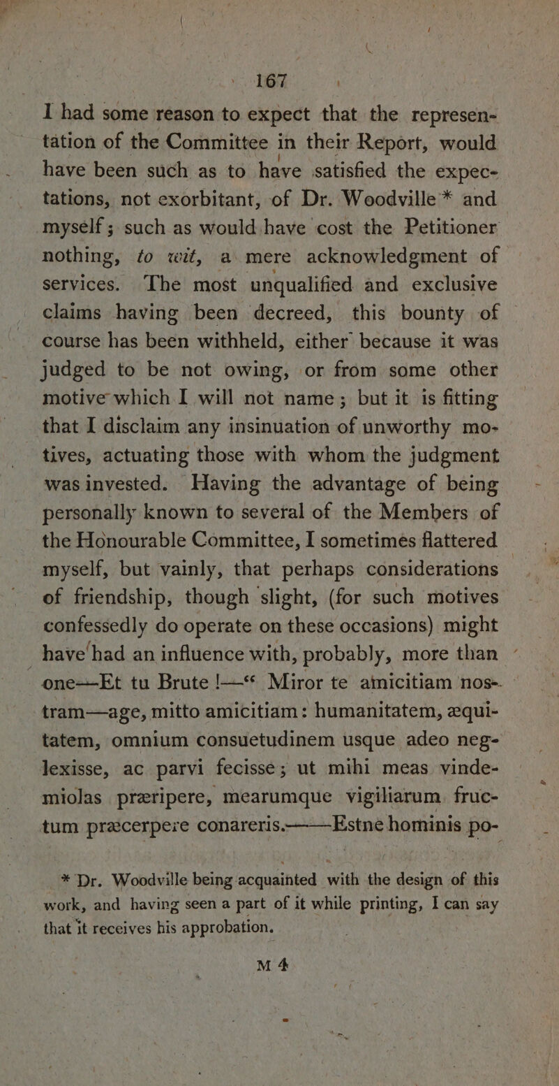 | eae I had some reason to expect that the represen- tation of the Committee i in their Report, would have been such as to have satisfied the expec- tations, not exorbitant, of Dr. Woodville * and myself ; such as would have cost the Petitioner nothing, ¢o wit, a mere acknowledgment of services. The most unqualified and exclusive claims having been decreed, this bounty of course has been withheld, either because it was judged to be not owing, or from some other motive which I will not name; but it is fitting that I disclaim any insinuation of unworthy mo- tives, actuating those with whom the judgment was invested. Having the advantage of being personally known to several of the Members of the Honourable Committee, I sometimes flattered myself, but vainly, that perhaps considerations | of friendship, though ‘slight, (for such motives confessedly do operate on these occasions) might _have'had an influence with, probably, more than one--Et tu Brute !—** Miror te ainicitiam ‘nos-. » tram—age, mitto amicitiam: humanitatem, equi- tatem, omnium consuetudinem usque adeo neg- lexisse, ac parvi fecisse; ut mihi meas. vinde- miolas preripere, mearumque vigiliarum. fruc- tum pracerpere conareris. Estne howinis po- _* Dr. Woodville being acquainted with the design of this work, and having seen a part of it while printing, I can say that it receives his approbation. M 4