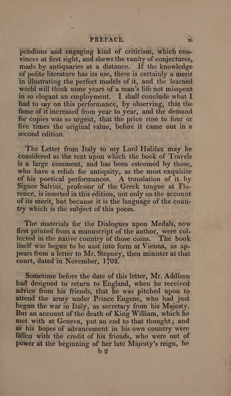 pendious and engaging kind of criticism, which con- vinces at first sight, and shews the vanity of conjectures, made by antiquaries at a distance. If the knowledge of polite literature has its use, there is certainly a merit in illustrating the perfect models of it, and the learned world will think some years of a man’s life not misspent in so elegant an employment. I shall conclude what I had to say on this performance, by observing, that the fame of it increased from year to year, and the demand for copies was so urgent, that the price rose to four or five times the original value, before it came out in a second edition. The Letter from Italy to my Lord Halifax may be considered as the text upon which the book of Travels is a large comment, and has been esteemed by those, who have a relish for antiquity, as the most exquisite of his poetical performances. A translation of it. by Signor Salvini, professor of the Greek tongue at Flo- rence, is inserted in this edition, not only on the account of its merit, but because it is the language of the coun- try which is the subject of this poem. ) The materials for the Dialogues upon Medals, now first printed from a manuscript of the author, were col- lected in the native country of those coins. The book itself was begun to be east,into form at Vienna, as ap- pears from a letter to Mr, Stepney, then minister at that court, dated in November, 1702. ‘Sometime before the date of this letter, Mr. Addison had designed to return to England, when he received advice from his friends, that he was pitched upon to attend the army under Prince Eugene, who had just begun the war in Italy, as secretary from his Majesty. But an account of the death of King William, which he met with at Geneva, put an end to that thought ;. and as his hopes of advancement in his own country were fallen with the credit of his friends, who were out of power at the beginning oer late Majesty’s reign, he 2