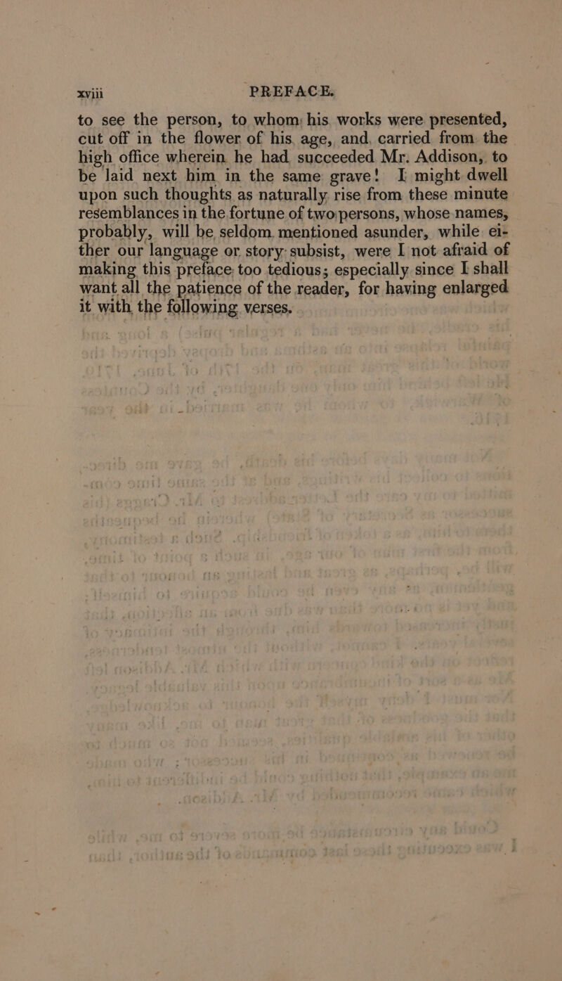 to see the person, to whom: his. works were presented, cut off in the flower of his. age, and, carried from the high office wherein he had succeeded Mr. Addison, to be laid next him in the same grave: I might dwell upon such thoughts &lt; as naturally rise from these minute resemblances in the fortune of two persons, whose names, probably, will be, seldom, mentioned asunder, while ei- ther our language or story: subsist, were I not afraid of making this preface too tedious; especially since I shall want all the patience of the reader, for having enlarged it with the following Verses.