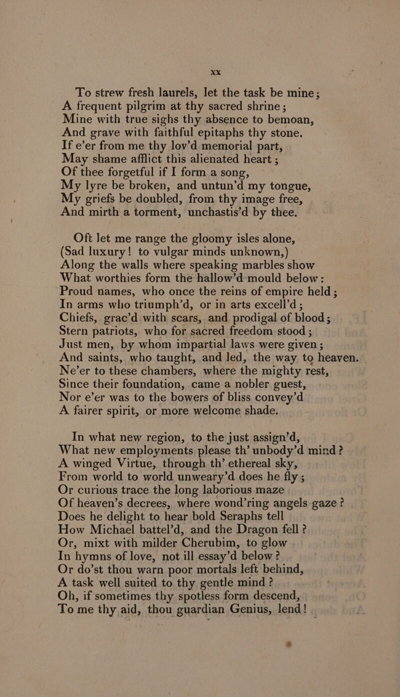 To strew fresh laurels, let the task be mine; A frequent pilgrim at thy sacred shrine ; Mine with true sighs thy absence to bemoan, And grave with faithful epitaphs thy stone. If e’er from me thy lov’d memorial part, May shame afflict this alienated heart ; Of thee forgetful if I form a song, My lyre be broken, and untun’d my tongue, My griefs be doubled, from thy image free, And mirth a torment, unchastis’d by thee. Oft let me range the gloomy isles alone, (Sad luxury! to vulgar minds unknown,) Along the walls where speaking marbles show What worthies form the hallow’d mould below: Proud names, who once the reins of empire held ; In arms who triumph’d, or in arts excell’d ; Chiefs, grac’d with scars, and prodigal of blood; Stern patriots, who for sacred freedom stood ; Just men, by whom impartial laws were given ; And saints, who taught, and led, the way to heaven. Ne’er to these chambers, where the mighty rest, Since their foundation, came a nobler guest, Nor e’er was to the bowers of bliss convey’d A fairer spirit, or more welcome shade. In what new region, to the just assign’d, What new employments please th’ unbody’d mind? A winged Virtue, through th’ ethereal sky, From world to world unweary’d does he fly ; Or curious trace the long laborious maze Of heaven’s decrees, where wond’ring angels gaze? Does he delight to hear bold Seraphs tell How Michael battel’d, and the Dragon fell ? Or, mixt with milder Cherubim, to glow In hymns of love, not ill essay’d below ? Or do’st thou warn poor mortals left behind, A task well suited to thy gentle mind ? Oh, if sometimes thy spotless form descend, To me thy aid, thou guardian Genius, lend! 4