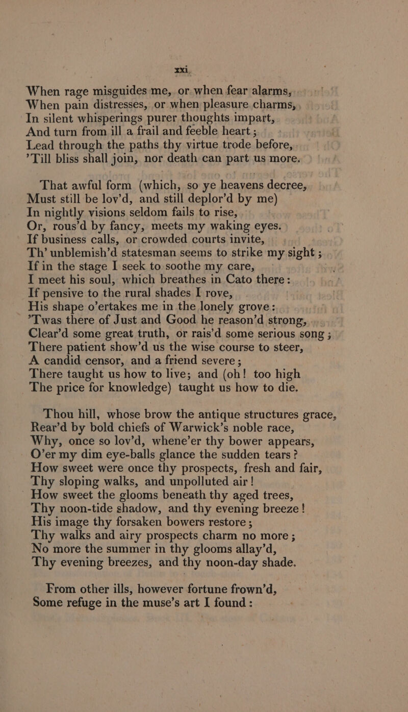 When rage rede me, or when fear alarms, When pain distresses, or when pleasure charms, , In silent whisperings purer thoughts impart, And turn from ill a frail and feeble heart ; Lead through the paths thy virtue trode before, ’ Till bliss shall join, nor death can part us more. That awful form (which, so ye heavens decree, Must still be lovy’d, and still deplor’d by me) In nightly visions seldom fails to rise, Or, rous’d by fancy, meets my waking eyes. If business calls, or crowded courts invite, Tl’ unblemish’d statesman seems to strike my sight ; If in the stage I seek to soothe my care, I meet his soul, which breathes in Cato there: If pensive to the rural shades I rove, His shape o’ertakes me in the lonely grove: - Twas there of Just and Good he reason’d strong, ... Clear’d some great truth, or rais’d some serious song ; There patient show’d us the wise course to steer, A candid censor, and a frtend severe ; There taught us how to live; and (oh! too high The price for knowledge) taught us how to die. Thou hill, whose brow the antique structures grace, Rear’d by bold chiefs of Warwick’s noble race, Why, once so lov’d, whene’er thy bower appears, O’er my dim eye-balls glance the sudden tears? How sweet were once thy prospects, fresh and fair, Thy sloping walks, and unpolluted air ! How sweet the glooms beneath thy aged trees, Thy noon-tide shadow, and thy evening breeze! His image thy forsaken bowers restore ; Thy walks and airy prospects charm no more ; No more the summer in thy glooms allay’d, Thy evening breezes, and thy noon-day shade. From other ills, however fortune frown’d, Some refuge in the muse’s art I found: