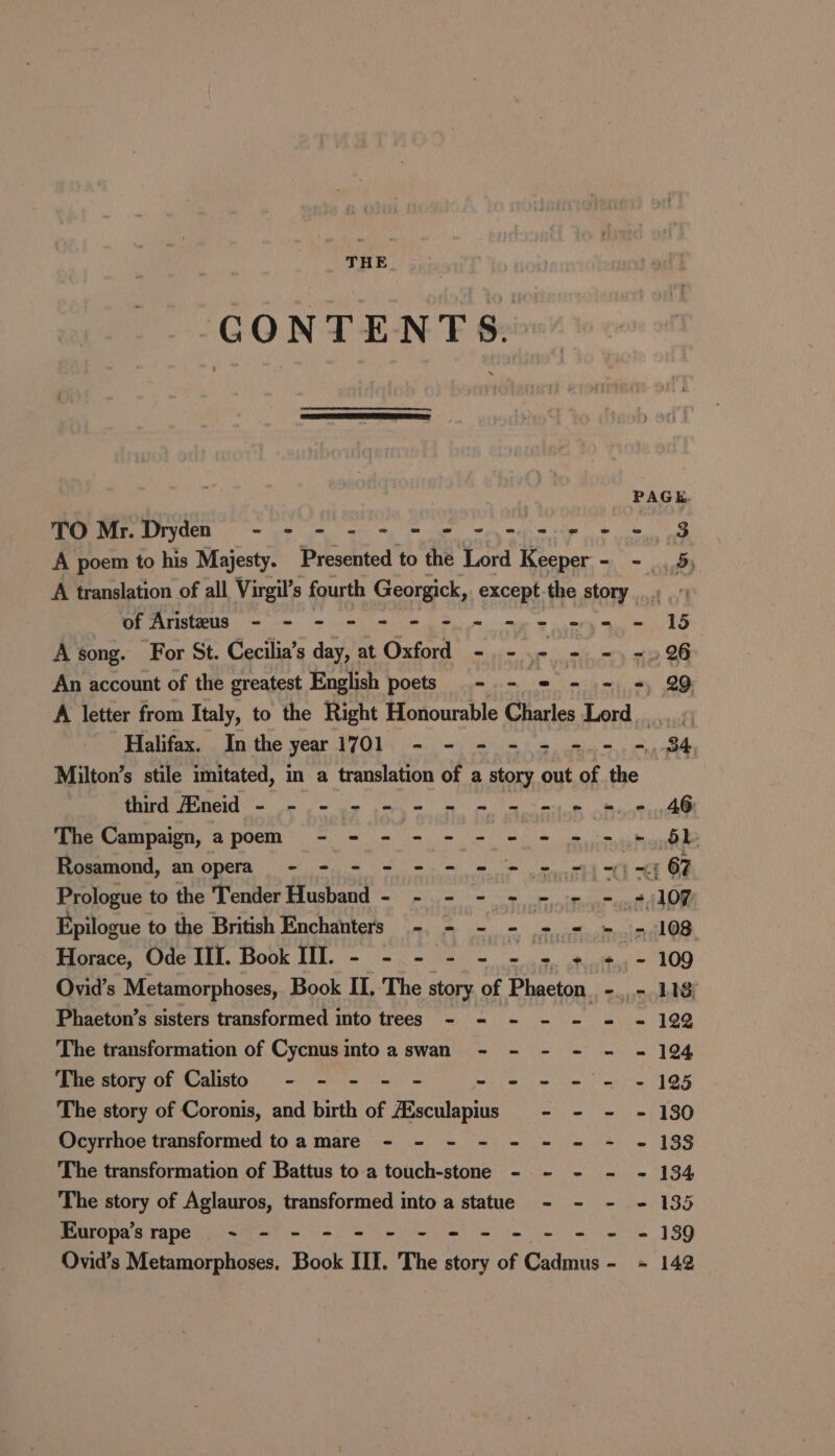 THE GONTENTS. TO Mr. Dryden - - - - a a A poem to his Majesty. bitidied to the Lord Keeper - - 5 A translation of all Virgil’s fourth Georgick, except the story (oh onto tp enamide ea ea aR lla Te PES A song. For St. Cecilia’s day, at Oxford - -.- - -,-.96 An account of the greatest English poets -. - = - - =, 29 A letter from Italy, to the Right Honourable Charles Lord. Halifax. In the year ETON oie eh i et | 84, Milton’s stile imitated, in a translation of a story out of the third Eneid - = = 2 =. 2 mm ee AG The Campaign, apoem - - - - - - = = = = =, 6b Rosamond, an opera - - - - - - = = + =) = ' ~&lt;; 67 Prologue to the Tender Husband - - - - - = + =. 5,107 Epilogue to the British Enchanters -. - ~ - == = --108 Horace, Ode III. Book Ill. - - - - - 4 tcattan' 109 Ovid's Metamorphoses, Book I, The story of guverhe -.7 118; Phaeton’s sisters transformed into trees - - - - - = = 1922 The transformation of Cycnusintoa swan - - - - - = 194 The story of Calisto - - - - - - e - - - - 195 The story of Coronis, and birth of A‘sculapius mites eth id SO Ocyrrhoe transformed toa mare - - - - - = = = - 133 The transformation of Battus to a touch-stone - - - - - 134 The story of Aglauros, transformed into a statue - - - - 135 Europa’s rape ~ - - - - - - = = - - - = 139