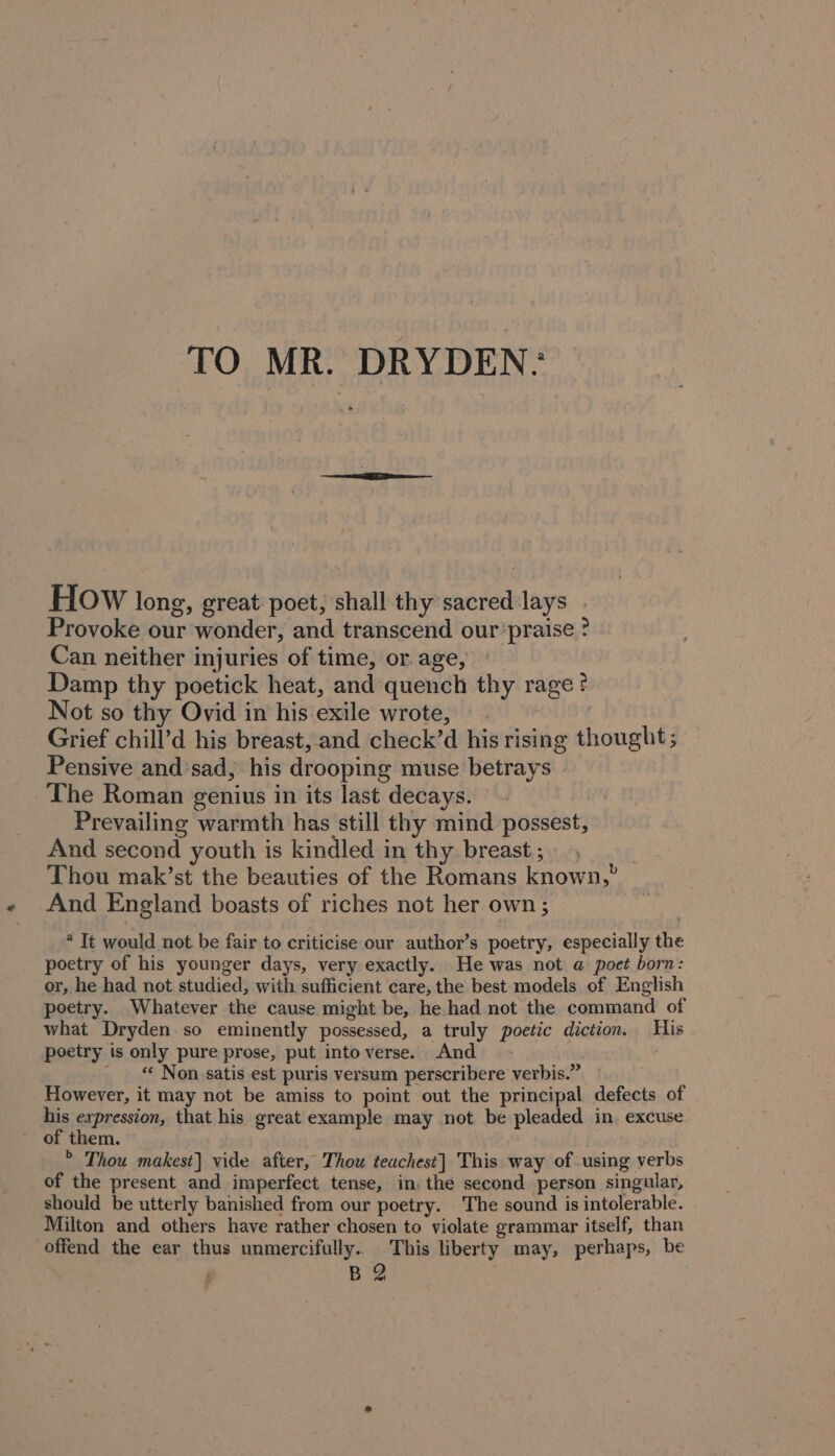 TO MR. DRYDEN: HOW long, great poet, shall thy sacred lays Provoke our wonder, and transcend our praise ? Can neither injuries of time, or age, | Damp thy poetick heat, and quench thy rage ? Not so thy Ovid in his exile wrote, © ~ Grief chill’d his breast, and check’d his rising thought; Pensive and’sad, his drooping muse betrays The Roman genius in its last decays. Prevailing warmth has still thy mind possest, And second youth is kindled in thy breast ; : Thou mak’st the beauties of the Romans known,” And England boasts of riches not her own ; * Tt would not be fair to criticise our author’s poetry, especially the poetry of his younger days, very exactly. He was not @ poet born: or, he had not studied, with sufficient care, the best models of English poetry. Whatever the cause might be, he.had not the command of what Dryden.so eminently possessed, a truly poetic diction. His poetry is only pure prose, put intoverse. And - _ “ Non satis est puris versum perscribere verbis.” : However, it may not be amiss to point out the principal defects of his expression, that his great example may not be pleaded in. excuse * Thou makest] vide after, Thou teachest] This way of using verbs of the present and imperfect tense, in. the second person singular, should be utterly banished from our poetry. The sound is intolerable. Milton and others have rather chosen to violate grammar itself, than offend the ear thus unmercifully.. This liberty may, perhaps, be