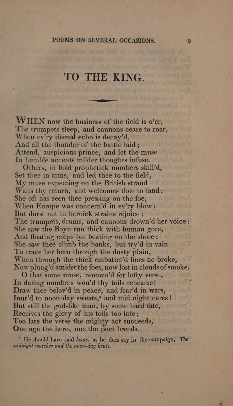 TO THE KING. WHEN now the business of the field is o’er, The trumpets sleep, and cannons cease to roar, When ev’ry dismal echo is decay’d, And all the thunder of the battle laid ; Attend, auspicious prince, and let the muse In humble accents milder thoughts infuse. Others, in bold prophetick numbers skill’d, Set thee in arms, and led thee to the field, My muse expecting on the British strand Waits thy return, and welcomes thee to land: She oft has seen thee pressing on the foe, When Europe was concern’d in ev’ry blow; But durst not in heroick strains rejoice ; The trumpets, drums, and cannons drown’d her voice: She saw the Boyn run thick with human gore, And floating corps lye beating on the shore: She. saw thee climb the banks, but try’d in vain To trace her hero through the dusty plain, When through the thick embattel’d lines he broke, Now plung’d amidst the foes, now lost in clouds of smoke. O that some muse, renown’d for lofty verse, In daring numbers wou’d thy toils rehearse! Draw thee belov’d in peace, and fear’d in wars, Inur’d to noon-day sweats,* and mid-night cares ! But still the god-like man, by some hard fate, Receives the glory of his toils too late.; Too late the verse the mighty act succeeds, One age the hero, one the poet breeds. * He should have said heats, as he does say in the campaign, The midnight watches and the noon-day heats.