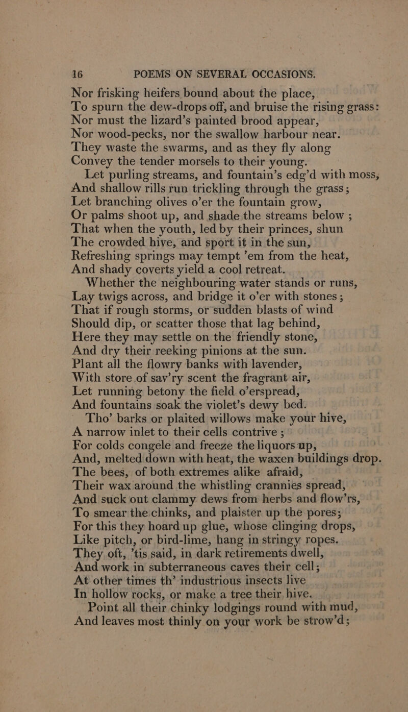 Nor frisking heifers bound about the place, To spurn the dew-drops off, and bruise the rising grass: Nor must the lizard’s painted brood appear, Nor wood-pecks, nor the swallow harbour near. They waste the swarms, and as they fly along Convey the tender morsels to their young. Let purling streams, and fountain’s edg’d with moss, And shallow rills run trickling through the grass ; Let branching olives o’er the fountain grow, Or palms shoot up, and shade the streams below ; That when the youth, led by their princes, shun The crowded hive, and sport it in the sun, Refreshing springs may tempt ’em from the heat, And shady coverts yield a cool retreat. Whether the neighbouring water stands or runs, Lay twigs across, and bridge it o’er with stones ; That if rough storms, or sudden blasts of wind Should dip, or scatter those that lag behind, Here they may settle on the friendly stone, And dry their reeking pinions at the sun. Plant all the flowry banks with lavender, With store of sav’ry scent the fragrant air, Let running betony the field o’erspread, And fountains soak the violet’s dewy bed. _ Tho’ barks or plaited willows make your hive, A narrow inlet to their cells contrive ; For colds congele and freeze the liquors up, And, melted down with heat, the waxen buildings drop. The bees, of both extremes alike afraid, — Their wax around the whistling crannies spread, And suck out clammy dews from herbs and flow’rs, To smear the chinks, and plaister up the pores; For this they hoard up glue, whose clinging drops, Like pitch, or bird-lime, hang in stringy ropes. They oft, tis said, in dark retirements dwell, And work in subterraneous caves their cell; At other times th’ industrious insects live In hollow rocks, or make a tree their, hive. Point all their chinky lodgings round with mud, And leaves most thinly on your work be strow’d;