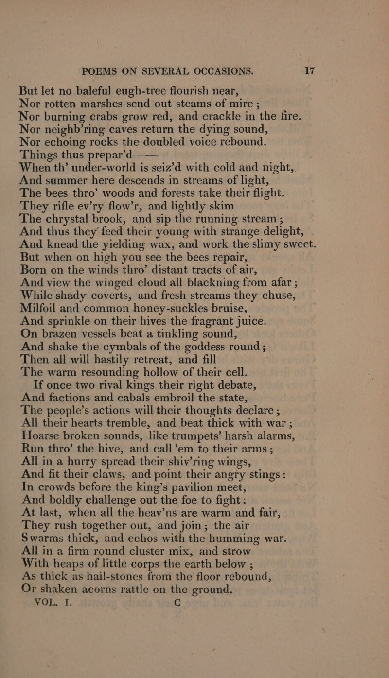 But let no baleful eugh-tree flourish near, Nor rotten marshes send out steams of mire ; Nor neighb’ring caves return the dying sound, Nor echoing rocks the doubled voice rebound. Things thus prepar’d When th’ under-world is seiz’d with cold and night, And summer here descends in streams of light, The bees thro’ woods and forests take their fli eht. They rifle ev’ry flow’r, and lightly skim The chrystal brook, and sip the running stream ; But when on high you see the bees repair, Born on the winds thro’ distant tracts of air, And view the winged cloud all blackning from afar ; While shady coverts, and fresh streams they chuse, Milfoil and common honey-suckles bruise, And sprinkle on their hives the fragrant juice. On brazen vessels beat a tinkling sound, And shake the cymbals of the goddess round ; | Then all will hastily retreat, and fill The warm resounding hollow of their cell. If once two rival kings their right debate, And factions and cabals embroil the state, The people’s actions will their thoughts declare ; All their hearts tremble, and beat thick with war ; Hoarse broken sounds, like trumpets’ harsh alarms, Run thro’ the hive, and call’em to their arms; All in a hurry spread their shiv’ring wings, And fit their claws, and point their angry stings: In crowds before the king’s pavilion meet, And boldly challenge out the foe to fight: At last, when all the heav’ns are warm and fair, They rush together out, and join; the air Swarms thick, and tats with the humming war. All in a firm round cluster mix, and strow With heaps of little corps the earth below ; As thick as hail-stones from the floor rebound, Or shaken acorns rattle on the ground. werk. t. C