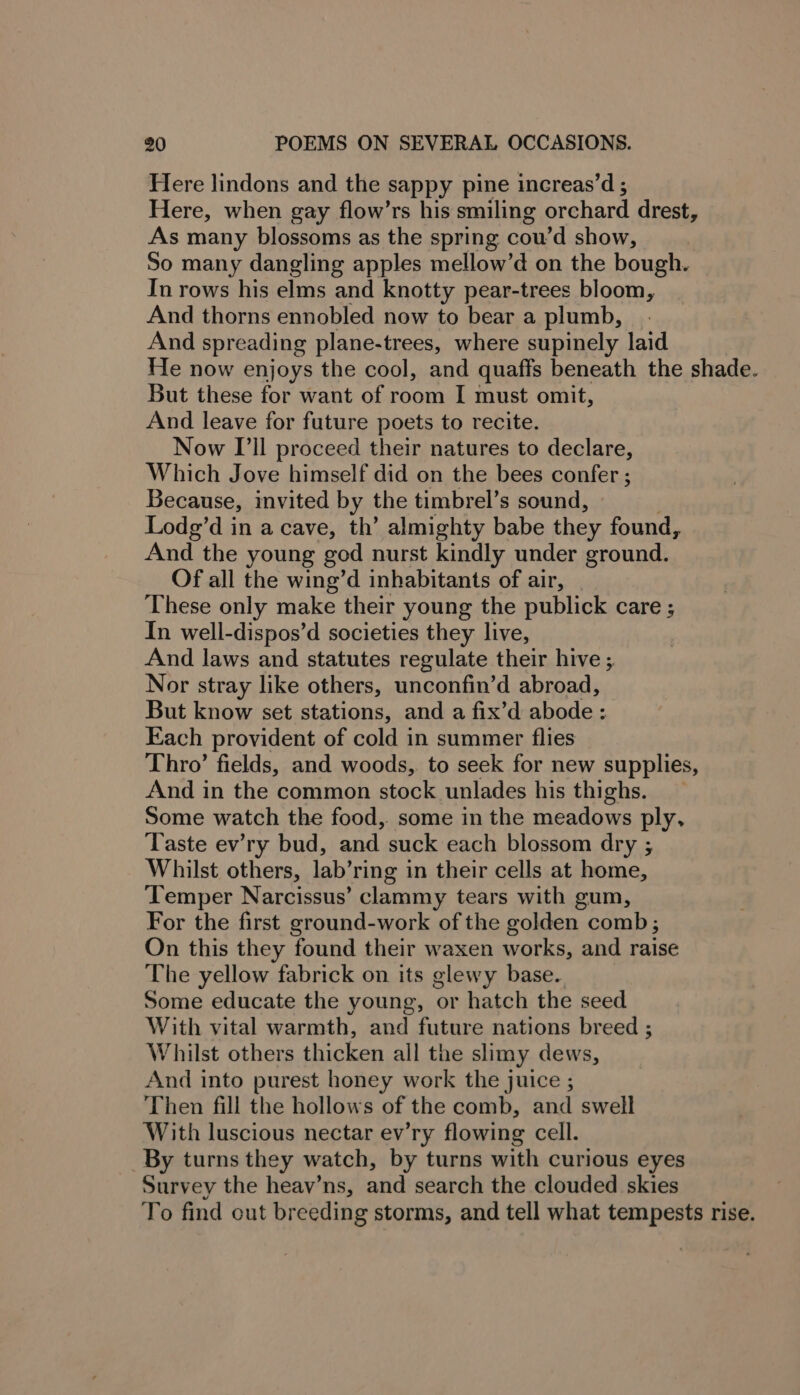 Here lindons and the sappy pine increas’d ; Here, when gay flow’rs his smiling orchard drest, As many blossoms as the spring cou’d show, So many dangling apples mellow’d on the bough. In rows his elms and knotty pear-trees bloom, And thorns ennobled now to bear a plumb, And spreading plane-trees, where supinely laid He now enjoys the cool, and quaffs beneath the shade. But these for want of room I must omit, And leave for future poets to recite. Now I'll proceed their natures to declare, Which Jove himself did on the bees confer ; Because, invited by the timbrel’s sound, Lodg’d in a cave, th’ almighty babe they found, And the young god nurst kindly under ground. Of all the wing’d inhabitants of air, These only make their young the publick care ; In well-dispos’d societies they live, And laws and statutes regulate their hive ; Nor stray like others, unconfin’d abroad, But know set stations, and a fix’d abode: Each provident of cold in summer flies Thro’ fields, and woods, to seek for new supplies, And in the common stock unlades his thighs. Some watch the food,. some in the meadows ply, Taste ev’ry bud, and suck each blossom dry ; Whilst others, lab’ ring in their cells at home, Temper Narcissus’ clammy tears with gum, For the first ground-work of the golden comb; On this they found their waxen works, and raise The yellow fabrick on its glewy base. Some educate the young, or hatch the seed With vital warmth, and future nations breed ; Whilst others thicken all the slimy dews, And into purest honey work the juice ; Then fill the hollows of the comb, and swell With luscious nectar ev’ry flowing cell. _By turns they watch, by turns with curious eyes Survey the heav’ns, and search the clouded skies To find out breeding storms, and tell what tempests rise.