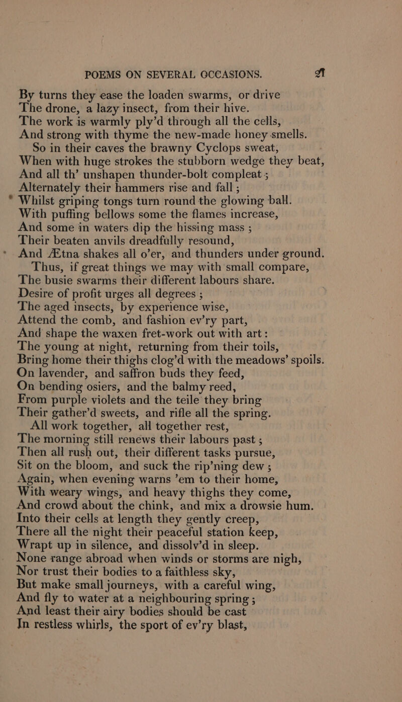 By turns they ease the loaden swarms, or drive The drone, a lazy insect, from their hive. The work is warmly ply’d through all the cells, And strong with thyme the new-made honey smells. So in their caves the brawny Cyclops sweat, | When with huge strokes the stubborn wedge they beat, And all th’ unshapen thunder-bolt compleat ; | Alternately their hammers rise and fall ; Whilst griping tongs turn round the glowing ball. With puffing bellows some the flames increase, And some in waters dip the hissing mass ; Their beaten anvils dreadfully resound, And /Etna shakes all o’er, and thunders under ground. Thus, if great things we may with small compare, The busie swarms their different labours share. Desire of profit urges all degrees ; The aged insects, by experience wise, Attend the comb, and fashion ev’ry part, And shape the waxen fret-work out with art: The young at night, returning from their toils, Bring home their thighs clog’d with the meadows’ spoils. On lavender, and saffron buds they feed, On bending osiers, and the balmy reed, From purple violets and the teile they bring Their gather’d sweets, and rifle all the spring. All work together, all together rest, The morning still renews their labours past ; Then all rush out, their different tasks pursue, Sit on the bloom, and suck the rip’ning dew ; Again, when evening warns ’em to their home, With weary wings, and heavy thighs they come, And crowd about the chink, and mix a drowsie hum. Into their cells at length they gently creep, There all the night their peaceful station keep, Wrapt up in silence, and dissolv’d in sleep. None range abroad when winds or storms are nigh, Nor trust their bodies to a faithless sky, But make small journeys, with a careful wing, And fly to water at a neighbouring spring ; And least their airy bodies should be cast In restless whirls, the sport of ev’ry blast,