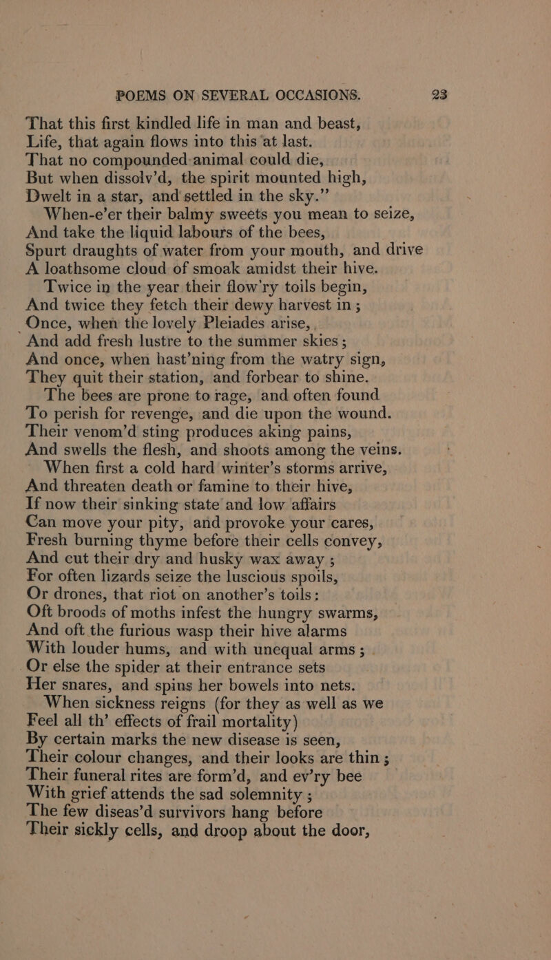 That this first kindled life in man and beast, Life, that again flows into this ‘at last. That no compounded animal could die, But when dissolv’d, the spirit mounted high, Dwelt in a star, and settled in the sky.” When-e’er their balmy sweets you mean to seize, And take the liquid labours of the bees, Spurt draughts of water from your mouth, and drive A loathsome cloud of smoak amidst their hive. Twice in the year their flow’ry toils begin, And twice they fetch their dewy harvest in ; Once, when the lovely Pleiades arise, , And add fresh lustre to the summer skies ; And once, when hast’ning from the watry sign, They quit their station, and forbear to shine. The bees are prone to rage, and often found To perish for revenge, and die upon the wound. Their venom’d sting produces aking pains, And swells the flesh, and shoots among the veins. When first a cold hard winter’s storms arrive, And threaten death or famine to their hive, If now their sinking state and low affairs Can move your pity, and provoke your cares, Fresh burning thyme before their cells convey, And cut their dry and husky wax away ; For often lizards seize the luscious spoils, Or drones, that riot on another’s toils: Oft broods of moths infest the hungry swarms, And oft the furious wasp their hive alarms With louder hums, and with unequal arms; | Or else the spider at their entrance sets Her snares, and spins her bowels into nets. When sickness reigns (for they as well as we Feel all th’ effects of frail mortality) By certain marks the new disease is seen, Their colour changes, and their looks are thin ; Their funeral rites are form’d, and ev’ry bee With grief attends the sad solemnity ; The few diseas’d survivors hang before Their sickly cells, and droop about the door,