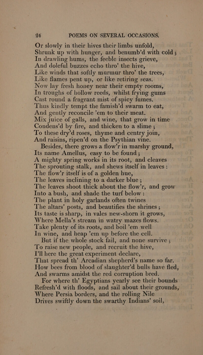 Or slowly in their hives their limbs unfold, Shrank up with hunger, and benumb’d with cold ; In drawling hums, the feeble insects grieve, And doleful buzzes echo thro’ the hive, Like winds that softly murmur thro’ the trees, Like flames pent up, or like retiring seas. Now lay fresh honey near their empty rooms, In troughs of hollow reeds, whilst frying gums Cast round a fragrant mist of spicy fumes. Thus kindly tempt the famish’d swarm to eat, And gently reconcile ’em to their meat. Mix juice of galls, and wine, that grow in time Condens’d by fire, and thicken to a slime ; To these dry’d roses, thyme and centry join, And raisins, ripen’d on the Psythian vine. Besides, there grows a flow’r in marshy ground, Its name Amellus, easy to be found ; A mighty spring works in its root, and cleaves The sprouting stalk, and shews itself in leaves : The flow’r itself is of a golden hue, The leaves inclining to a darker blue ; The leaves shoot thick about the flow’r, and grow Into a bush, and shade the turf below : The plant in holy garlands often twines The altars’ posts, and beautifies the shrines ; ; Its taste is sharp, in vales new-shorn it grows, Where Mella’s stream in watry mazes flows. Take plenty of its roots, and boil ’em well In wine, and heap ’em up before the cell. But if the whole stock fail, and none survive ; To raise new people, and recruit the hive, I'll here the great experiment declare, That spread th’ Arcadian shepherd’s name so far. How bees from blood of slaughter’d bulls have fled, And swarms amidst the red corruption bred. For where th’ Egyptians yearly see their bounds Refresh’d with floods, and sail about their grounds, Where Persia borders, and the rolling Nile Drives swiftly down the swarthy Indians’ soil,