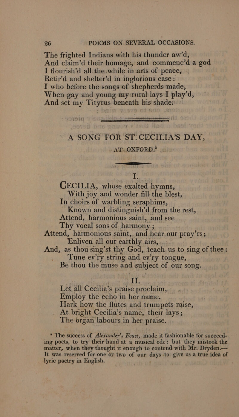 The frighted Indians with his thunder aw’d, And claim’d their homage, and commenc’d a god I flourish’d all the while in arts of peace, Retir’d and shelter’d in inglorious ease : I who before the songs of shepherds made, When gay and young my-rural lays I play’d, And set my Tityrus beneath his shades A SONG FOR ST. CECILIA’S DAY, AT. OXFORD? I CECILIA, whose exalted hymns, With joy and wonder fill the blest, In choirs of warbling seraphims, Known and distinguish’d from the rest, Attend, harmonious saint, and see Thy vocal sons of harmony ; Attend, harmonious saint, and hear.our pray’rs; Enliven all our earthly airs, .. And, as thou sing’st thy God, teach. us to sing of thee; Tune ev’ry string and ev’ry tongue, Be thou the muse and subject of our song. | saa Let all Cecilia’s praise proclaim, Employ the echo in her name. Hark how the flutes and trumpets raise, _ At bright Cecilia’s name, their lays; The organ labours in her praise. * The success of Alexander’s Feast, made it fashionable for succeed- ing poets, to try their hand at a musical ode: but they mistook the matter, when they thought it enough to contend with Mr. Dryden.— It was reserved for one or two of our days to give us a true idea of lyric poetry in English.