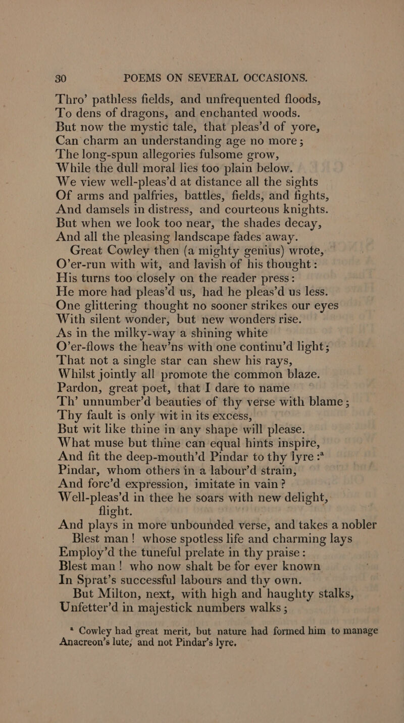 Thro’ pathless fields, and unfrequented floods, To dens of dragons, and enchanted woods. But now the mystic tale, that pleas’d of yore, Can charm an understanding age no more ; The long-spun allegories fulsome grow, While the dull moral lies too plain below. We view well-pleas’d at distance all the sights Of arms and palfries, battles, fields, and fights, And damsels in distress, and courteous knights. But when we look too near, the shades decay, And all the pleasing landscape fades away. Great Cowley then (a mighty genius) wrote, ~ O’er-run with wit, and lavish of his thought : His turns too closely on the reader press : He more had pleas’d us, had he pleas’d us less. One glittering thought no sooner strikes our eyes With silent wonder, but new wonders rise. As in the milky-way a shining white O’er-flows the heav’ns with one continu’d light; That not a single star can shew his rays, Whilst jointly all promote the common blaze. Pardon, great poet, that I dare to name Th’ unnumber’d beauties of thy verse with blame ; Thy fault is only wit in its excess, But wit like thine in any shape will please. What muse but thine can equal hints inspire, And fit the deep-mouth’d Pindar to thy lyre :* Pindar, whom others in a labour’d strain, And fore’d expression, imitate in vain? Well-pleas’d in thee he soars with new delight, flight. And plays in more unbounded verse, and takes a nobler Blest man! whose spotless life and charming lays Employ’d the tuneful prelate in thy praise: Blest man! who now shalt be for ever known In Sprat’s successful labours and thy own. But Milton, next, with high and haughty stalks, Unfetter’d in majestick numbers walks ; * Cowley had great merit, but nature had formed him to manage Anacreon’s lute; and not Pindar’s lyre.