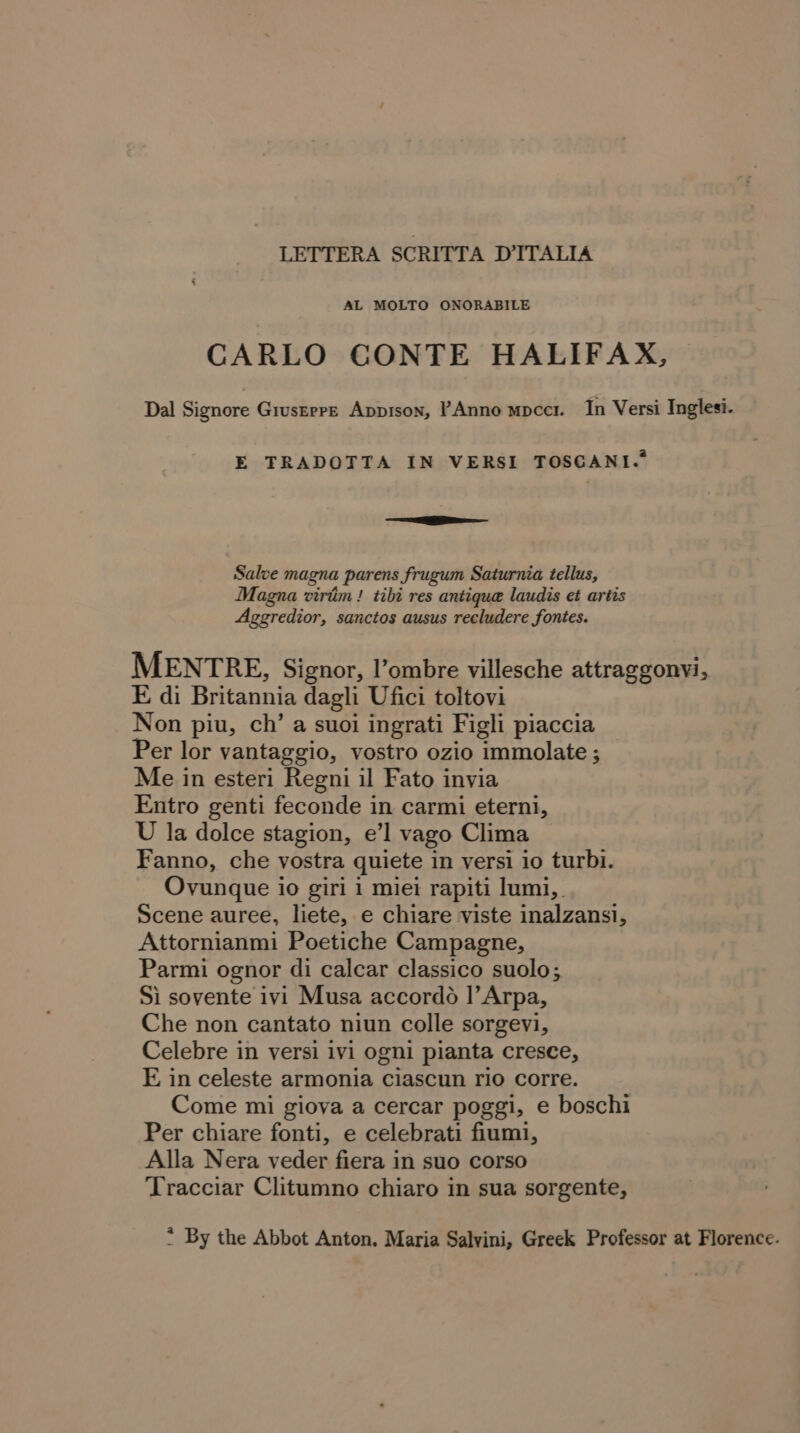 LETTERA SCRITTA D'ITALIA AL MOLTO ONORABILE CARLO CONTE HALIFAX, Dal Signore Gruserre Appison, PAnno mpccr. In Versi Inglesi. E TRADOTTA IN VERSI TOSCGANI.* =e Salve magna parens frugum Saturnia tellus, Magna virtiim! tibi res antique laudis et artis Aggredior, sanctos ausus recludere fontes. MENTRE, Signor, l’ombre villesche attraggonvi, E di Britannia dagli Ufici toltovi Non piu, ch’ a suoi ingrati Figli piaccia Per lor vantaggio, vostro ozio immolate ; Me in esteri Regni il Fato invia Entro genti feconde in carmi eterni, U la dolce stagion, e’l vago Clima Fanno, che vostra quiete in versi io turbi. Ovunque io giri i miei rapiti lumi, Scene auree, liete, e chiare viste inalzansi, Attornianmi Poetiche Campagne, Parmi ognor di calcar classico suolo; Si sovente ivi Musa accordo |’Arpa, Che non cantato niun colle sorgevi, Celebre in versi ivi ogni pianta cresce, E in celeste armonia ciascun rio corre. Come mi giova a cercar poggi, e boschi Per chiare fonti, e celebrati fiumi, Alla Nera veder fiera in suo corso Tracciar Clitumno chiaro in sua sorgente, * By the Abbot Anton. Maria Salvini, Greek Professor at Florence.