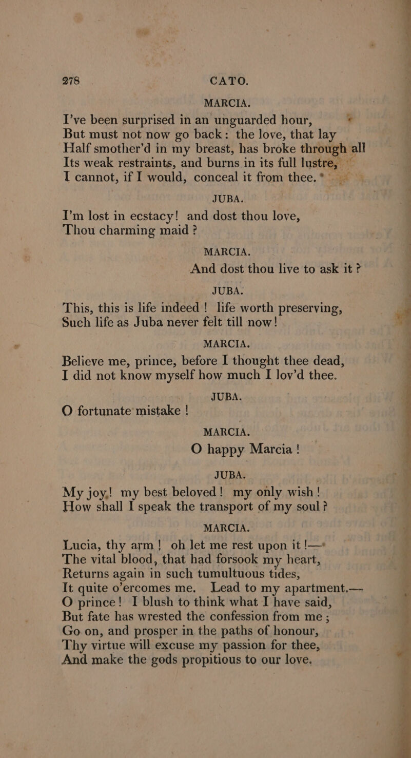 ——— 278 CATO. MARCIA. I’ve been surprised in an unguarded hour, ? But must not now go back: the love, that lay Half smother’d in my breast, has broke through all Its weak restraints, and burns in its full lustre, — I cannot, if I would, conceal it from thee. JUBA. I’m lost in ecstacy! and dost thou love, Thou charming maid ? MARCIA. And dost thou live to ask it JUBA. This, this is life indeed! life worth preserving, | a Such life as Juba never felt till now! oy MARCIA. Believe me, prince, before I thought thee dead, I did not know myself how much I lov’d thee. JUBA. oS &lt;i O fortunate mistake ! MARCIA. O happy Marcia! JUBA. | My joy,! my best beloved! my only wish! How shall I speak the transport of my soul? MARCIA. Lucia, thy arm! oh let me rest upon it !—* The vital blood, that had forsook my heart, Returns again in such tumultuous tides, It quite o’ercomes me. Lead to my apartment.— O prince! I blush to think what I have said, But fate has wrested the confession from me ; ‘ Go on, and prosper in the paths of honour, Thy virtue will excuse my passion for thee, And make the gods propitious to our love,