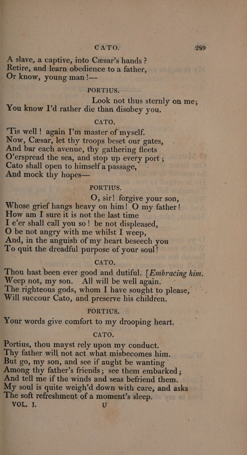 A slave, a captive, into Czsar’s hands ? Retire, and learn obedience to a father, Or know, young man !— PORTIUS. | Look not thus sternly on me; You know I’d rather die than disobey you. CATO, ‘Tis well! again I’m master of myself. Now, Cesar, let thy troops beset our gates, And bar each avenue, thy gathering fleets O’erspread the sea, and stop up every port ; Cato shall open to himself a passage, | And mock thy hopes— PORTIUS. : QO, sir! forgive your son, Whose grief hangs heavy on him! O my father! How am I sure it is not the last time 3 I e’er shall call you so! be not displeased, O be not angry with me whilst I weep, And, in the anguish of my heart beseech you To quit the dreadful purpose of your soul! CATO, Thou hast been ever good and dutiful. [Embracing him. Weep not, my son. All will be well again. The righteous gods, whom I have sought to please, Will succour Cato, and preserve his children. ‘PORTIS. Your words give comfort to my drooping heart. CATO. Portius, thou mayst rely upon my conduct. Thy father will not act what misbecomes him. But go, my son, and see if aught be wanting Among thy father’s friends; see them embarked ; And tell me if the winds and seas befriend them. My soul is quite weigh’d down with care, and asks The soft refreshment of a moment’s sleep, VOL, I, U