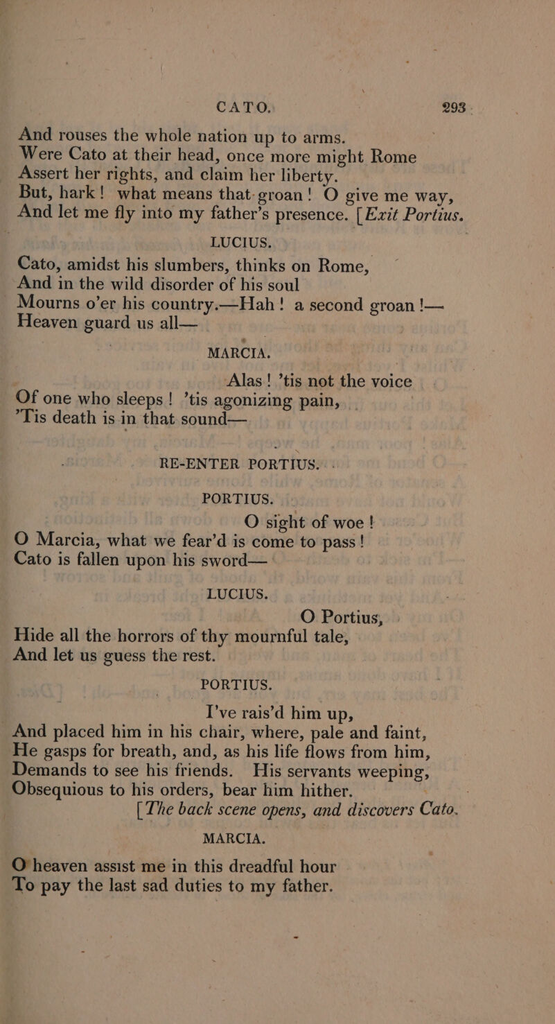 And rouses the whole nation up to arms. Were Cato at their head, once more might Rome Assert her rights, and claim her liberty. But, hark! what means that-groan! O give me way, And let me fly into my father’s presence. [ Exit Portius. LUCIUS. Cato, amidst his slumbers, thinks on Rome, And in the wild disorder of his soul _ Mourns o’er his country.—Hah! a second groan !— Heaven guard us all— MARCIA. | Alas! ’tis not the voice Of one who sleeps! ’tis agonizing pain, Tis death is in that sound— RE-ENTER PORTIUS.. - PORTIUS. O sight of woe ! O Marcia, what we fear’d is come to pass ! Cato is fallen upon his sword—_ LUCIUS. O Portius, Hide all the horrors of thy mournful tale, And let us guess the rest. PORTIUS. I've rais’d him up, And placed him in his chair, where, pale and faint, He gasps for breath, and, as his life flows from him, Demands to see his friends. His servants weeping, Obsequious to his orders, bear him hither. 7 [ The back scene opens, and discovers Cato. MARCIA. O heaven assist me in this dreadful hour To pay the last sad duties to my father.