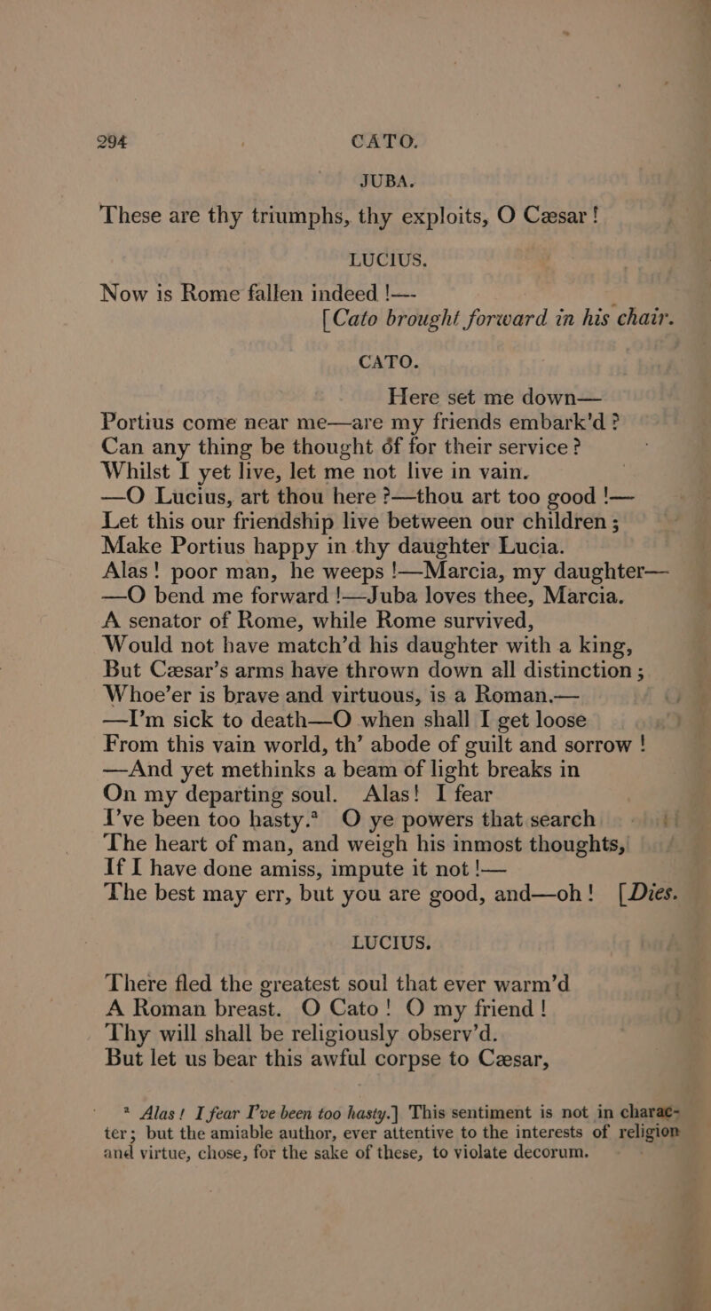 JUBA. These are thy triumphs, thy exploits, O Cesar! LUCIUS. Now is Rome fallen indeed !—- 17 [Cato brought forward in his chair. CATO. Here set me down— Portius come near me—are my friends embark’d ? Can any thing be thought of for their service ? Whilst I yet live, let me not live in vain. —O Lucius, art thou here ?—thou art too good !— Let this our friendship live between our children ; Make Portius happy in thy daughter Lucia. Alas! poor man, he weeps !—Marcia, my daughter— —QO bend me forward !—Juba loves thee, Marcia. A senator of Rome, while Rome survived, Would not have match’d his daughter with a king, But Cesar’s arms have thrown down all distinction ; Whoe’er is brave and virtuous, is a Roman.— —TI’m sick to death—O when shall I get loose From this vain world, th’ abode of guilt and sorrow ! —And yet methinks a beam of light breaks in On my departing soul. Alas! I fear I’ve been too hasty.*, O ye powers that search = The heart of man, and weigh his inmost thoughts, If I have done amiss, impute it not !— The best may err, but you are good, and—oh! [Dies. LUCIUS. There fled the greatest soul that ever warm’d A Roman breast. O Cato! O my friend ! Thy will shall be religiously observ’d. But let us bear this awful corpse to Cesar, * Alas! I fear Pve been too hasty.) This sentiment is not in charae- ter; but the amiable author, ever attentive to the interests of religion and virtue, chose, for the sake of these, to violate decorum.