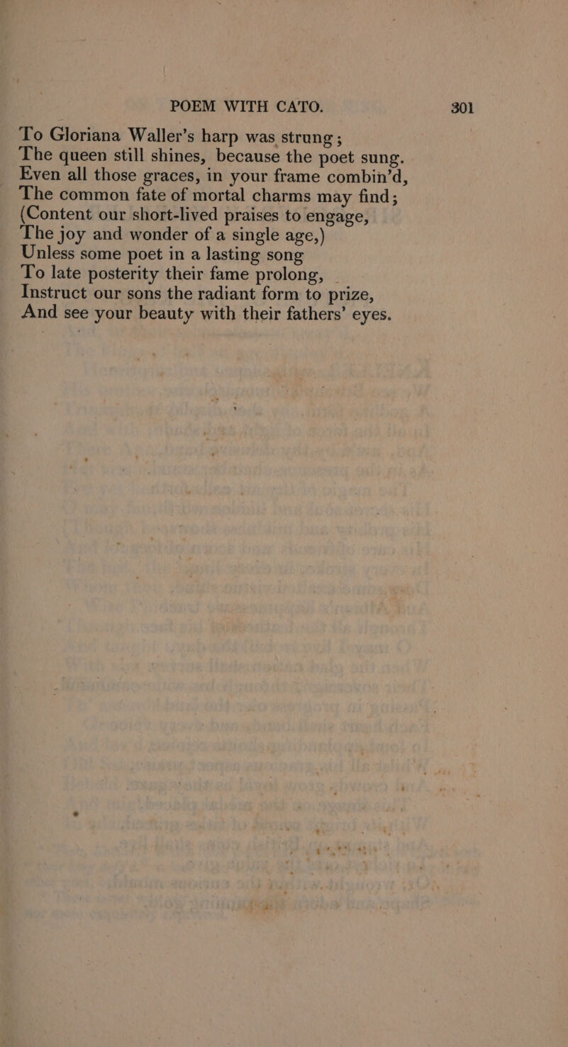 To Gloriana Waller’s harp was strung ; The queen still shines, because the poet sung. Even all those graces, in your frame combin’d, The common fate of mortal charms may find; (Content our short-lived praises to engage, The joy and wonder of a single age,) Unless some poet in a lasting song To late posterity their fame prolong, _ Instruct our sons the radiant form to prize, And see your beauty with their fathers’ eyes.