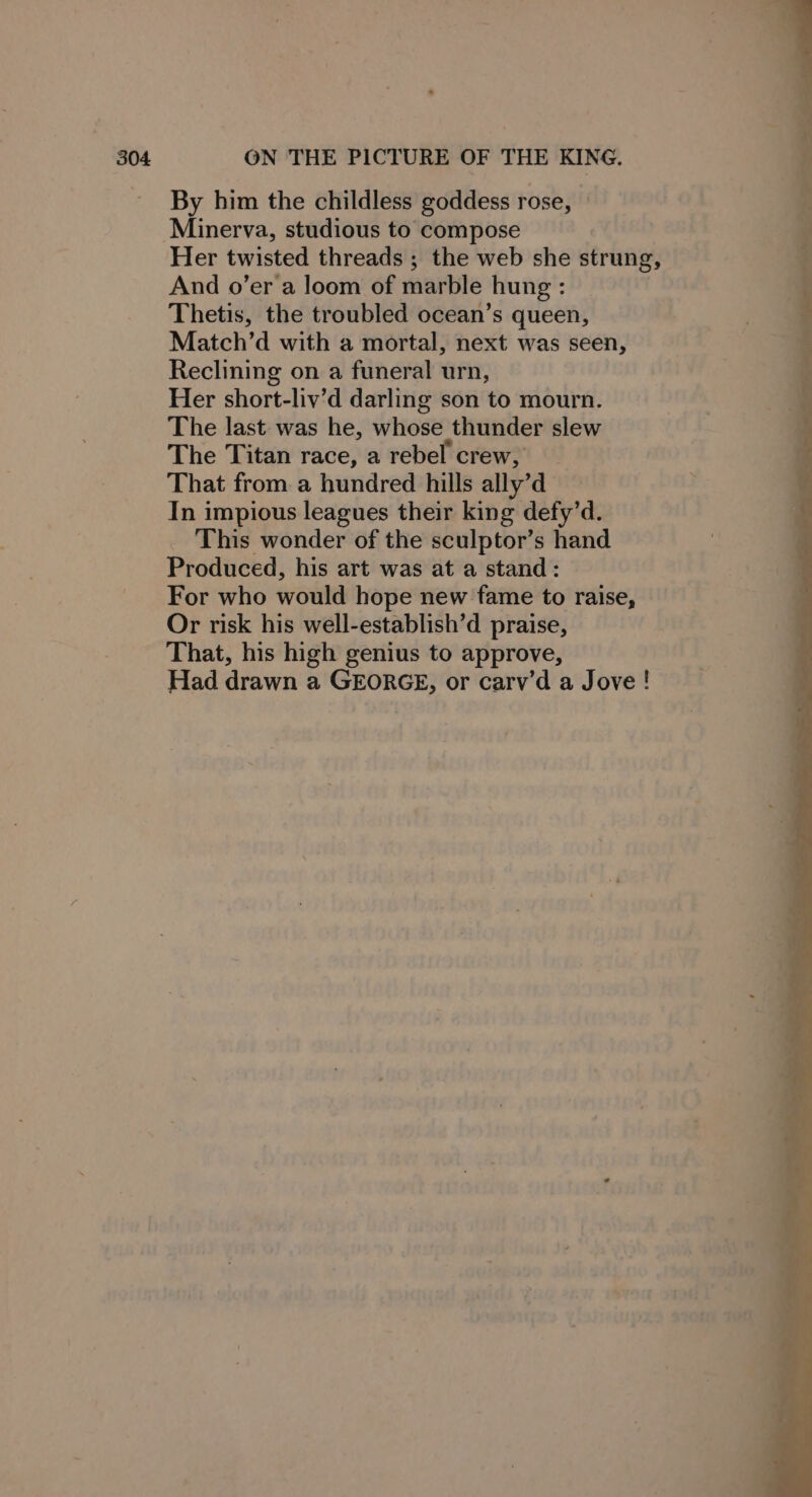 By him the childless goddess rose, Minerva, studious to compose Her twisted threads ; the web she strung, And o’er a loom of marble hung : Thetis, the troubled ocean’s queen, Match’d with a mortal, next was seen, Reclining on a funeral urn, Her short-liv’d darling son to mourn. The last was he, whose thunder slew The Titan race, a rebel crew, That from a hundred hills ally’d In impious leagues their king defy’d. This wonder of the sculptor’s hand Produced, his art was at a stand: For who would hope new fame to raise, Or risk his well-establish’d praise, That, his high genius to approve, Had drawn a GEORGE, or carv’d a Jove ! ee &gt; er