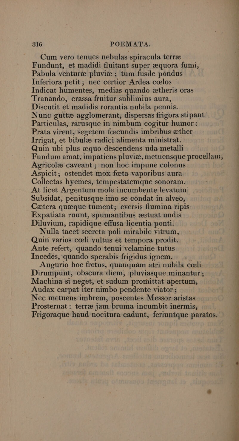 Cum vero tenues nebulas spiracula terre Fundunt, et madidi fluitant super zequora fumi, Pabula venture pluvize ; tum fusile pondus Inferiora petit; nec certior Ardea ccelos © Indicat humentes, medias quando ezetheris oras Tranando, crassa fruitur sublimius aura, Discutit et madidis rorantia nubila pennis. Nunc guttz agglomerant, dispersas frigora stipant Particulas, rarusque in nimbum cogitur humor: Prata virent, segetem foecundis imbribus zther Irrigat, et bibulz radici alimenta ministrat. Quin ubi plus zquo descendens uda metalli Fundum amat, impatiens pluviz, metuensque procellam, Agricole caveant; non hoc impune colonus Aspicit ; ostendet mox foeta vaporibus aura Collectas hyemes, tempestatemque sonoram. At licet Argentum mole incumbente levatum Subsidat, penitusque imo se condat in alveo, Cetera queque tument; eversis flumina ripis Expatiata ruunt, spumantibus eestuat undis Diluvium, rapidique effusa licentia ponti. Nulla tacet secreta poli mirabile vitrum, Quin varios ceeli vultus et tempora prodit. Ante refert, quando tenui velamine tutus Incedes, quando sperabis frigidus ignem. Augurio hoc fretus, quanquam atri nubila ceeli Dirumpunt, obscura diem, pluviasque minantur ; Machina si neget, et sudum promittat apertum, Audax carpat iter nimbo pendente viator ; Nec metuens imbrem, poscentes Messor aristas Prosternat : terres jam bruma incumbit inermis,
