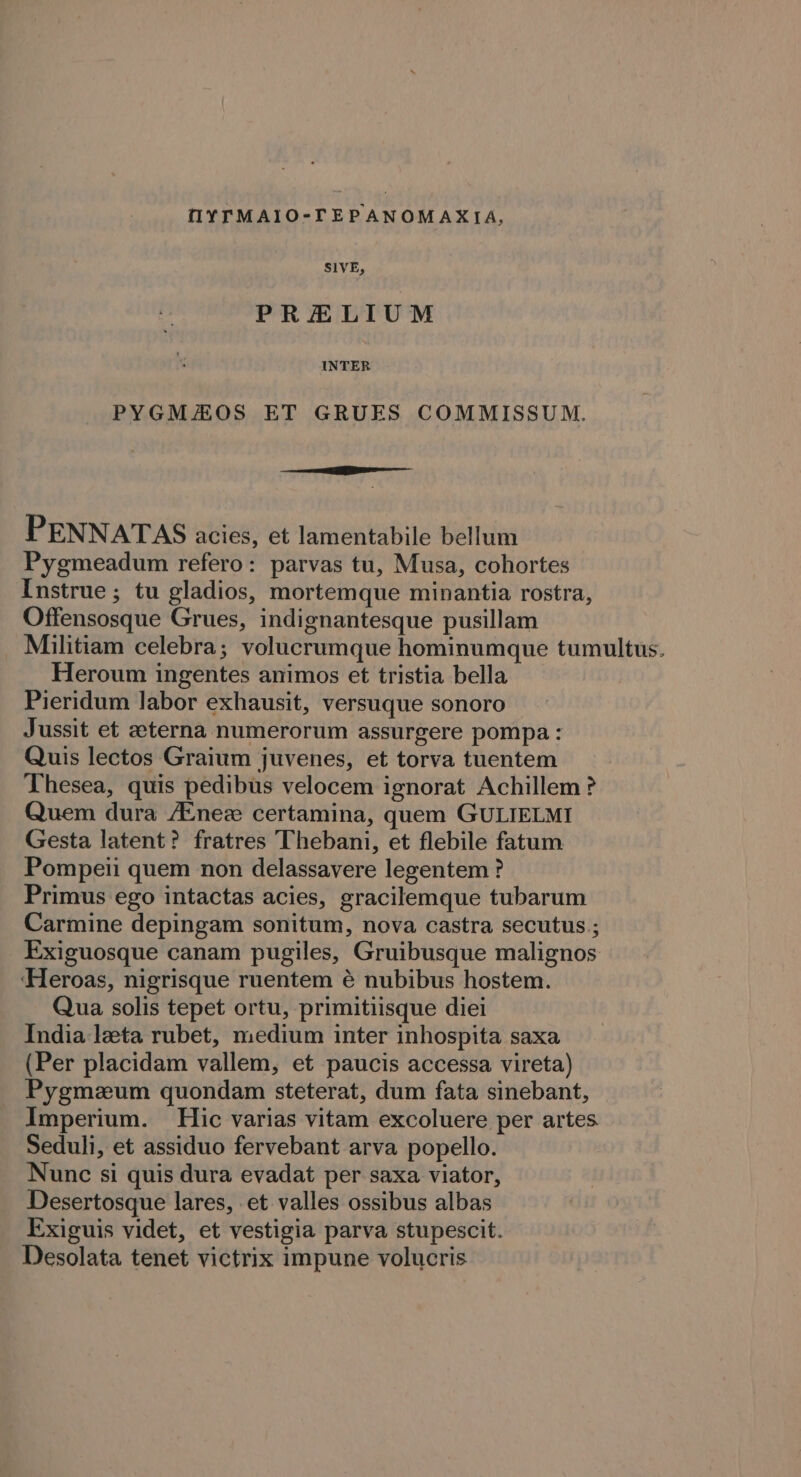 OY TMAIO-TEPANOMAXIA, SIVE, PRELIUM INTER PYGMAHOS ET GRUES COMMISSUM. a PENNATAS acies, et lamentabile bellum Pygmeadum refero: parvas tu, Musa, cohortes Instrue ; tu gladios, mortemque minantia rostra, Offensosque Grues, indignantesque pusillam _ Militiam celebra; volucrumque hominumque tumultus. Heroum ingentes animos et tristia bella Pieridum labor exhausit, versuque sonoro Jussit et eterna numerorum assurgere pompa: Quis lectos Graium juvenes, et torva tuentem Thesea, quis pedibus velocem ignorat Achillem ? Quem dura Ainez certamina, quem GULIELMI Gesta latent? fratres Thebani, et flebile fatum Pompeii quem non delassavere legentem? Primus ego intactas acies, gracilemque tubarum Carmine depingam sonitum, nova castra secutus.; Exiguosque canam pugiles, Gruibusque malignos ‘Heroas, nigrisque ruentem é nubibus hostem. Qua solis tepet ortu, primitiisque diei India leta rubet, medium inter inhospita saxa (Per placidam vallem, et paucis accessa vireta) Pygmzum quondam steterat, dum fata sinebant, Imperium. Hic varias vitam excoluere per artes Seduli, et assiduo fervebant arva popello. Nunc si quis dura evadat per saxa viator, Desertosque lares, et valles ossibus albas Exiguis videt, et vestigia parva stupescit. Desolata tenet victrix impune volucris