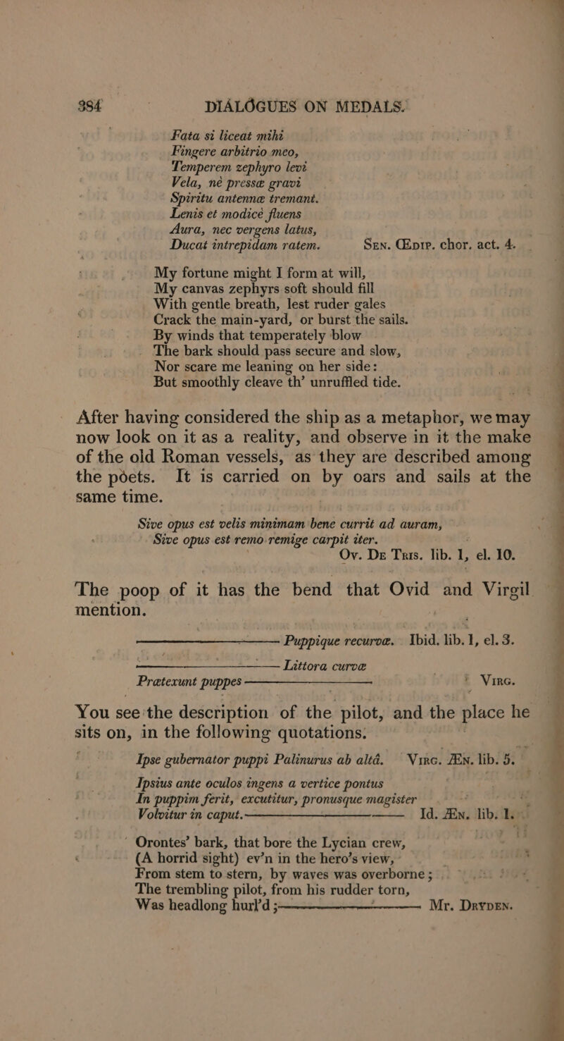 Fata si liceat mihi Fingere arbitrio meo, Temperem zephyro levi Vela, né presse gravi Spirttu antenne tremant. Lenis et modice fluens Aura, nec vergens latus, Ducat intrepidam ratem. Sen. CEpre. chor. act. 4. My fortune might I form at will, My canvas zephyrs soft should fill With gentle breath, lest ruder gales Crack the main-yard, or burst the sails. By winds that temperately blow _ The bark should pass secure and slow, Nor scare me leaning on her side: But smoothly cleave th’ unruffled tide. After having considered the ship as a metaphor, we may now look on it as a reality, and observe in it the make of the old Roman vessels, as they are described among the poets. It is carried on by oars and sails at the same time. | Sive opus est velis minimam bene currit ad auram, Sive opus est remo remige carpit iter. Ov. De Tris. lib. L el. 10. mention. Puppique recurve. ‘Ibid. lib. L el. 3. ————____—__—— Liutiora curve . Pratecunt puppes a ae aaa » Vir. You see'the description of the pilot, and the place he sits OR in the following quotations. ; Ipse gubernator puppt Palinurus ab altd. Virc. Zw. lib. 5. Ipsius ante oculos ingens a vertice pontus In puppim ferit, excutitur, pronusque magister Voloitur in caput,——_—___——__—- Id. ZEn. lib. ’ Orontes’ bark, that bore the Lycian crew, (A horrid sight) ev’n in the hero’s view, - From stem to stern, by waves was overborne; . The trembling pilot, from his rudder torn, Was headlong hurl ; Mr. Drvypen. &gt; a