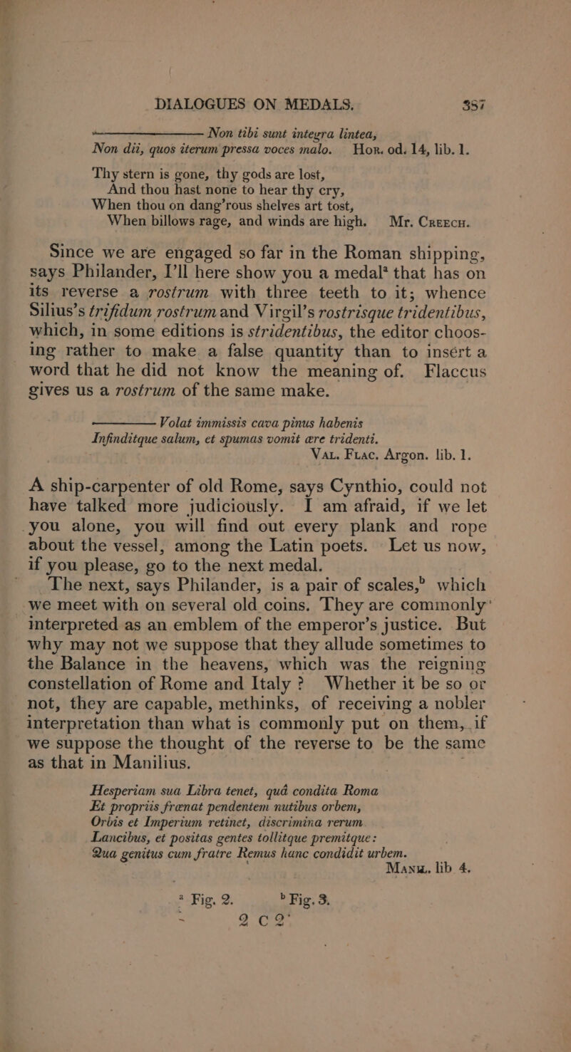 ——_—_—_— Non tibi sunt integra lintea, Non dii, quos iterum pressa voces malo. Hor. od. 14, lib. 1. Thy stern is gone, thy gods are lost, And thou hast none to hear thy cry, When thou on dang’rous shelves art tost, When billows rage, and winds are high. Mr. Creecu. Since we are engaged so far in the Roman shipping, says Philander, I’ll here show you a medal' that has on its reverse a rostrum with three teeth to it; whence Silius’s trifidum rostrum and Virgil’s rostrisque tridentibus, which, in some editions is stridentibus, the editor choos- ing rather to make a false quantity than to insert a word that he did not know the meaning of. Flaccus gives us a rostrum of the same make. Volat immissis cava pinus habenis Infinditque salum, et spumas vomit ere tridenti. Vat. Frac. Argon. lib. 1. A ship-carpenter of old Rome, says Cynthio, could not have talked more judiciously. I am afraid, if we let about the vessel, among the Latin poets. Let us now, The next, says Philander, is a pair of scales,” which we meet with on several old coins. They are commonly’ interpreted as an emblem of the emperor’s justice. But why may not we suppose that they allude sometimes to the Balance in the heavens, which was the reigning constellation of Rome and Italy ? Whether it be so or not, they are capable, methinks, of receiving a nobler interpretation than what is commonly put on them, if we suppose the thought of the reverse to be the same as that in Manilius. ; Hesperiam sua Libra tenet, qua condita Roma Et propriis frenat pendentem nutibus orbem, Orbis et Imperium retinet, discrimina rerum Lancibus, et positas gentes tollitque premitque : Qua genitus cum fratre Remus hanc condidit urbem. Manu. lib 4, * Fig. 2. » Fig. 3. ; 2 Caan aa