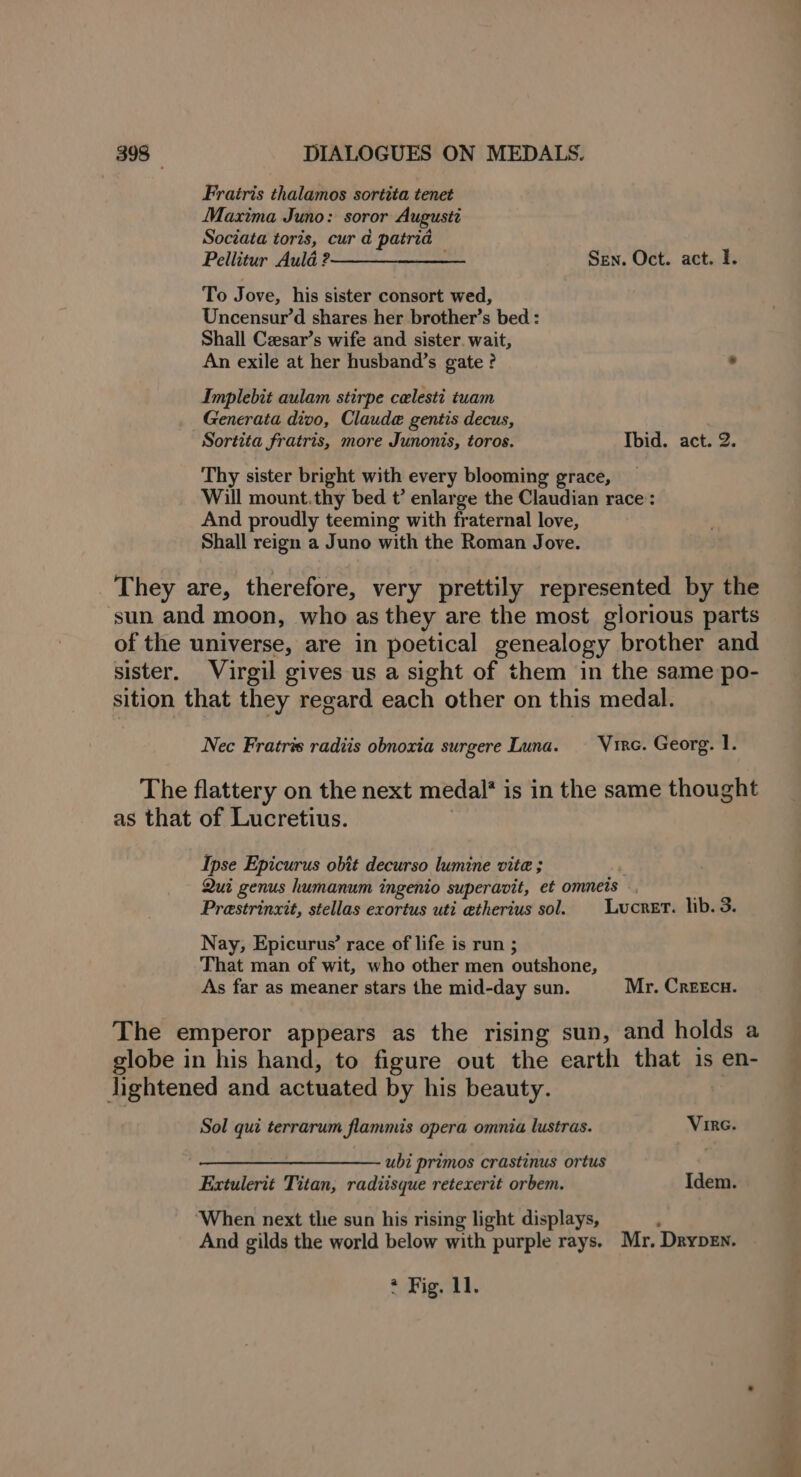 Fratris thalamos sortita tenet Maxima Juno: soror Augustt Sociata toris, cur a patria Pellitur Aula 2————__-__—— Sen. Oct. act. I. To Jove, his sister consort wed, Uncensur’d shares her brother’s bed : Shall Ceesar’s wife and sister. wait, An exile at her husband’s gate ? . Inmplebit aulam stirpe celesti tuam Generata divo, Claude gentis decus, Sortita fratris, more Junonis, toros. Ibid. act. 2. Thy sister bright with every blooming grace, Will mount.thy bed t’ enlarge the Claudian race: And proudly teeming with fraternal love, Shall reign a Juno with the Roman Jove. They are, therefore, very prettily represented by the sun and moon, who as they are the most glorious parts of the universe, are in poetical genealogy brother and sister. Virgil gives us a sight of them in the same po- sition that they regard each other on this medal. Nec Fratris radiis obnoxia surgere Luna. — Virc. Georg. 1. The flattery on the next medal* is in the same thought as that of Lucretius. Ipse Epicurus obit decurso lumine vite ; Qui genus humanum ingenio superavit, et omneis ., Prestrinxit, stellas exortus uti atherius sol. Lucret. lib. 3. Nay, Epicurus’ race of life is run ; That man of wit, who other men outshone, As far as meaner stars the mid-day sun. Mr. CreeEcu. The emperor appears as the rising sun, and holds a globe in his hand, to figure out the earth that is en- lightened and actuated by his beauty. Sol qui terrarum flammis opera omnia lustras. Vire. ————_————— ubi primos crastinus ortus Extulerit Titan, radiisque retexerit orbem. Idem. ‘When next the sun his rising light displays, And gilds the world below with purple rays. Mr. Drypen.