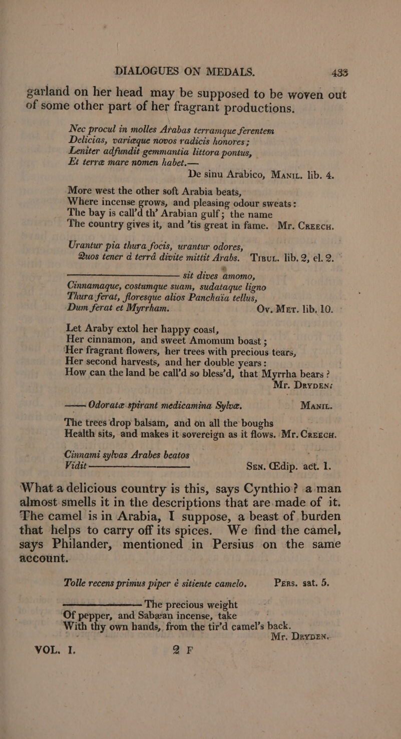 garland on her head may be supposed to be woven out of some other part of her fragrant productions. Nec procul in molles Arabas terramque ferentem Delicias, varieque novos radicis honores ; Leniter adfundit gemmantia littora pontus, Kt terre mare nomen habet.— De sinu Arabico, Mant. lib. 4. More west the other soft Arabia beats, Where incense grows, and pleasing odour sweats : The bay is call’d th’ Arabian gulf; the name The country gives it, and ’tis great in fame. Mr. Creecu. Urantur pia thura focis, urantur odores, . Quos tener a terrd divite mittit Arabs. Trsut. lib. 2, el. 2. w sit dives amomo, Cinnamaque, costumque suam, sudataque ligno Thura ferat, floresque alios Panchaia tellus, Dum ferat et Myrrham. Ov. Mer. lib, 10. » Let Araby extol her happy coast, Her cinnamon, and sweet Amomum boast : Her fragrant flowers, her trees with precious tears, Her second harvests, and her double years : How can the land be call’d so bless’d, that Myrrha bears ? | Mr. Drypen: —— Odorate:spirant medicamina Sylow. Manit. The trees drop balsam, and on all the boughs Health sits, and makes it-sovereign as it flows. Mr. Crrecu. Cinnami sylvas Arabes beatos Vidit Sen. Ckdip. act. 1. What a delicious country is this, says Cynthio? aman almost smells it in the descriptions that are.made of it. ‘The camel is in Arabia, I suppose, a beast of. burden that helps to carry off its spices. We find the camel, says Philander, mentioned in Persius on the same account. Tolle recens primus piper é sitiente camelo. Pers, sat. 5. “ The precious weight ‘Of pepper, and Sabgan incense, take With t hands, from the tir’d camel’s back. — it hy own hands, from the tir Mr. Dynan: VOL, I. QF